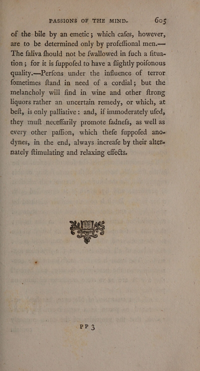 of the bile by an emetic; which cafes, however, are to be determined only by profeflional men.— The faliva fhould not be fwallowed in fuch a fitua- tion; for it is fuppofed to have a flightly poifonous quality.x—-Perfons under the influence of terror fometimes ftand in need of a cordial; but the melancholy will find in wine and other ftrong liquors rather an uncertain remedy, or which, at beit, is only palliative: and, if immoderately ufed, they muft neceffarily promote fadnefs, as well as every other paflion, which thefe fuppofed ano« dynes, in the end, always .increafe by their altere nately ftimulating and relaxing effects.