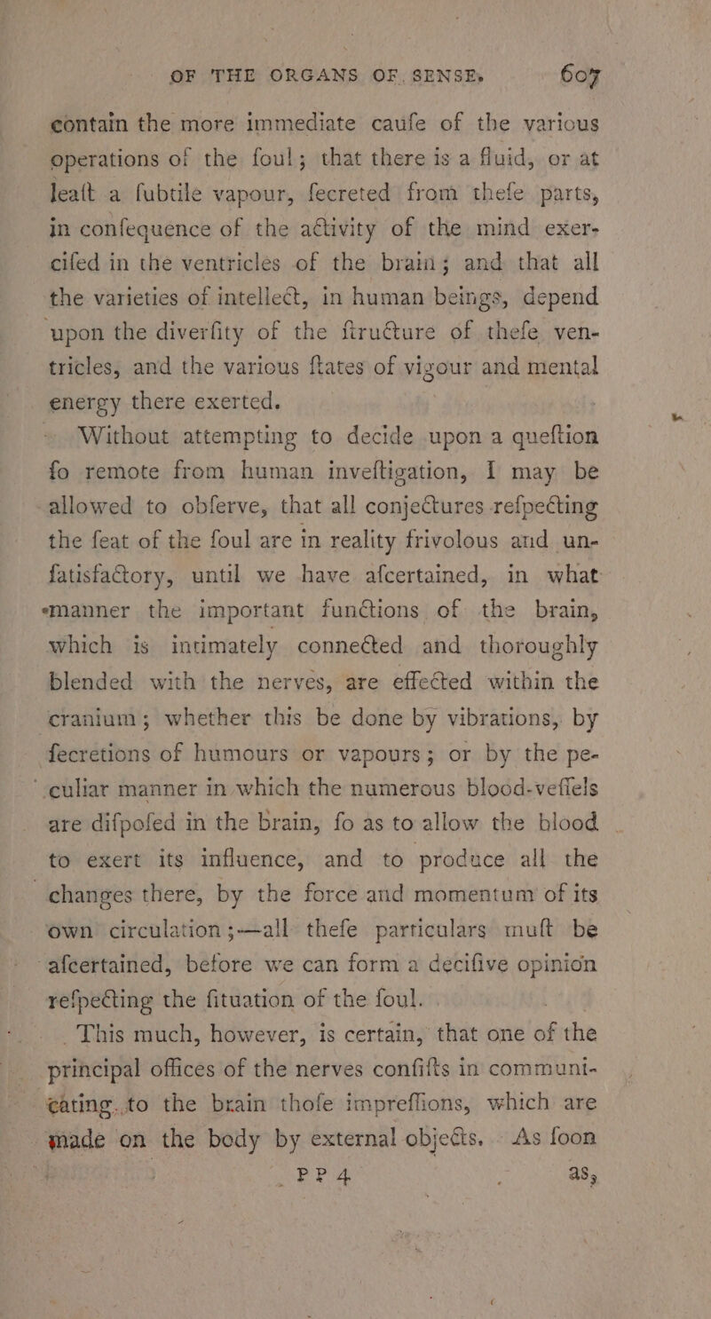 contain the more immediate caufe of the various operations of the foul; that there is a fluid, or at Jea(t a fubtile vapour, fecreted from thefe parts, in confequence of the aétivity of the mind exer- cifed in the ventricles of the brain; and that all the varieties of intellect, in human beings, depend ‘upon the diverfity of the ftru@ture of thefe ven- tricles, and the various ftates of vigour and mental energy there exerted. | ~ Without attempting to decide upon a queftion fo remote from human inveftigation, I may be allowed to obferve, that all conjectures refpecting the feat of the foul are in reality frivolous and un- fatisfactory, until we have afcertained, in what emanner the important functions of the brain, which is intimately connected and thoroughly blended with the nerves, are effected within the cranium; whether this be done by vibrations, by fecretions of humours or vapours; or by the pe- -culiar manner in which the numerous blood-vefiels are difpofed in the brain, fo as to allow the blood to exert its influence, and to produce all the changes there, by the force and momentum of its own circulation ;—all thefe particulars mult be -afeertained, before we can form a decifive opinion refpecting the fituation of the foul. This much, however, is certain, rea one of the principal offices of the nerves confifts in communi- eating. to the brain thofe impreffions, which are -qade on the body by external objects, As foon : PP 4 . as,