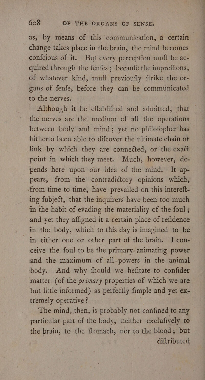 as, by means of this communication, a certain | change takes place in the brain, the mind becomes con{cious of it. But every perception muft be ac- quired through the fenfes ; becaufe the impreffions, of whatever kind, muft previoufly ftrike the or- gans of fenfe, before they can be communicated to the nerves. Although it be eftablifhed and admitted, that — the nerves are the medium of all the operations between body and mind; yet no philofopher has — hitherto been able to difcover the ultimate chain or link by which they are conneéted, or the exa&amp; point in which they meet. Much, however, de- pends here upon our idea of the mind. It ap- pears, from the contradictory opinions which, from time to time, have prevailed on this intereft- ing fubje@t, that the inquirers have been too much in the habit of evading the materiality of the foul ; and yet they afligned it a certain place of refidence in the body, which to this day is imagined to be in either one or other part of the brain. I con- ceive the foul to be the primary animating power and the maximum of all powers in the animal body. And why fhould we hefitate to confider matter (of the primary properties of which we are’ but little informed) as perfectly imple and yet ex- tremely operative? The mind, then, is probably not confined to any particular part of the body, neither exclufively to the brain, to the ftomach, nor to the blood; but 2) diftributed
