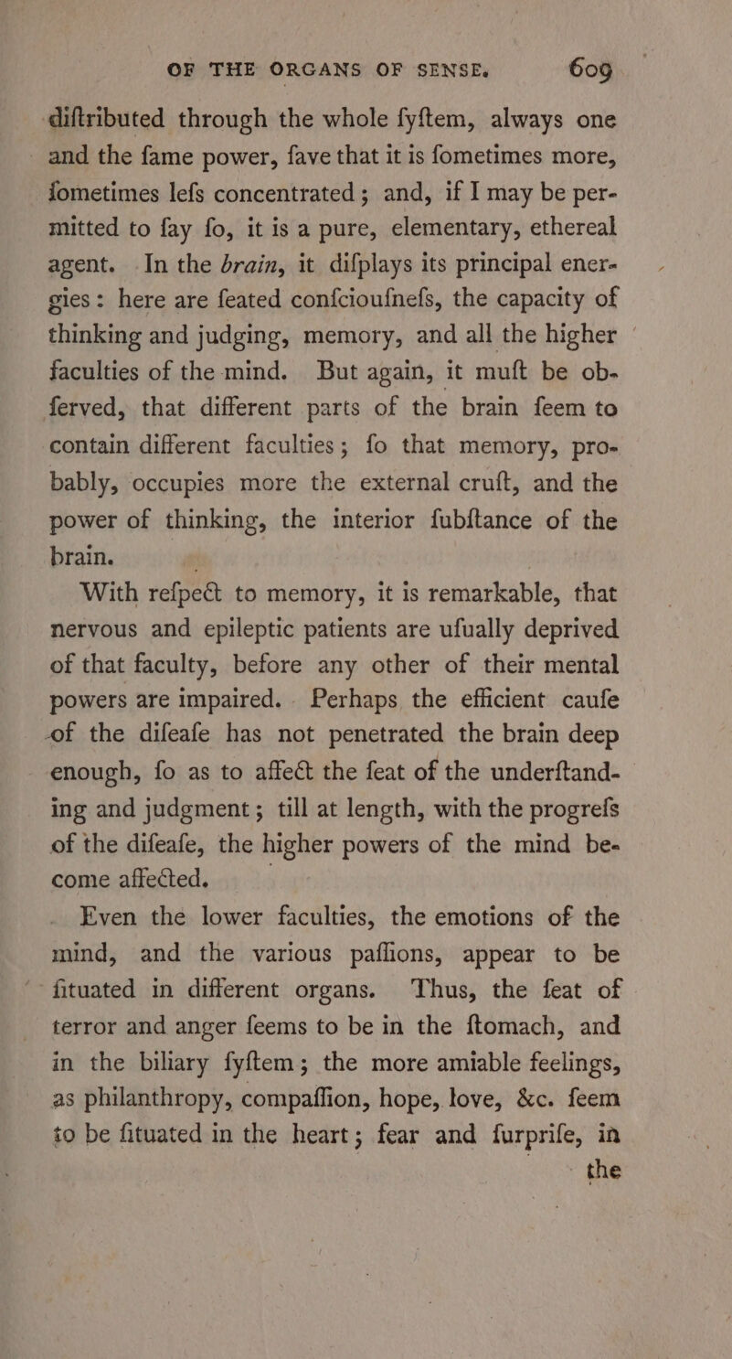 diftributed through the whole fy{tem, always one and the fame power, fave that it is fometimes more, fometimes lefs concentrated; and, if I may be per- mitted to fay fo, it is a pure, elementary, ethereal agent. In the drain, it difplays its principal ener- gies: here are feated confcioufnefs, the capacity of thinking and judging, memory, and all the higher — faculties of the mind. But again, it muft be ob- ferved, that different parts of the brain feem to contain different faculties; fo that memory, pro- bably, occupies more the external cruft, and the power of thinking, the interior fubftance of the brain. am | With refpect to memory, it is remarkable, that nervous and epileptic patients are ufually deprived of that faculty, before any other of their mental powers are impaired. . Perhaps the efficient caufe of the difeafe has not penetrated the brain deep enough, fo as to affect the feat of the underftand- ing and judgment; till at length, with the progrefs of the difeafe, the higher powers of the mind be- — come affected. Even the lower faculties, the emotions of the mind, and the various paflions, appear to be fituated in different organs. Thus, the feat of terror and anger feems to be in the ftomach, and in the biliary fyf{tem; the more amiable feelings, as philanthropy, compaffion, hope, love, &amp;c. feem to be fituated in the heart; fear and furprife, in the
