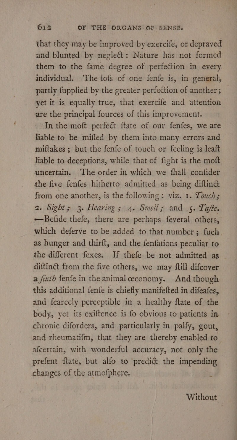 that they may be improved by exercife, or depraved and blunted by neglect: Nature has not formed them to the fame degree of perfection in every. individual. The lofs of one fenfe is, in general, partly fupplied by the greater perfection of another; — yet it is equally true, that exercife and attention are the principal fources of this improvement. In the moft perfect {tate of our fenfes, we are liable to be mifled by them into many errors and miftakes ; but the fenfe of touch or feeling is leaft liable to deceptions, while that of fight is the moft uncertain. The order in which we fhall confider the five fenfes hitherto admitted as being diftin&amp; from one another, is the following: viz. 1. Touch; 2. Sight; 3. Hearing ; 4. Smell; and .5. Tafte. ——Befide thefe, there are perhaps feveral others, which deferve to be added to that number; fuch as hunger and thirft, and the fenfations peculiar to the different fexes. If thefe be not admitted as — diftin from the five others, we may {till difcover 2 fixth fenfe in the animal ceconomy. And though this additional fenfe is chiefly manifefted in difeafes, and fcarcely perceptible in a healthy ftate of the body, yet its exiftence is fo obvious to patients in chronic diforders, and particularly in palfy, gout, and rheumatifm, that they are thereby enabled to afcertain, with wonderful accuracy, not only the prefent ftate, but alfo to ‘predict the impending changes of the atmofphere. : Without