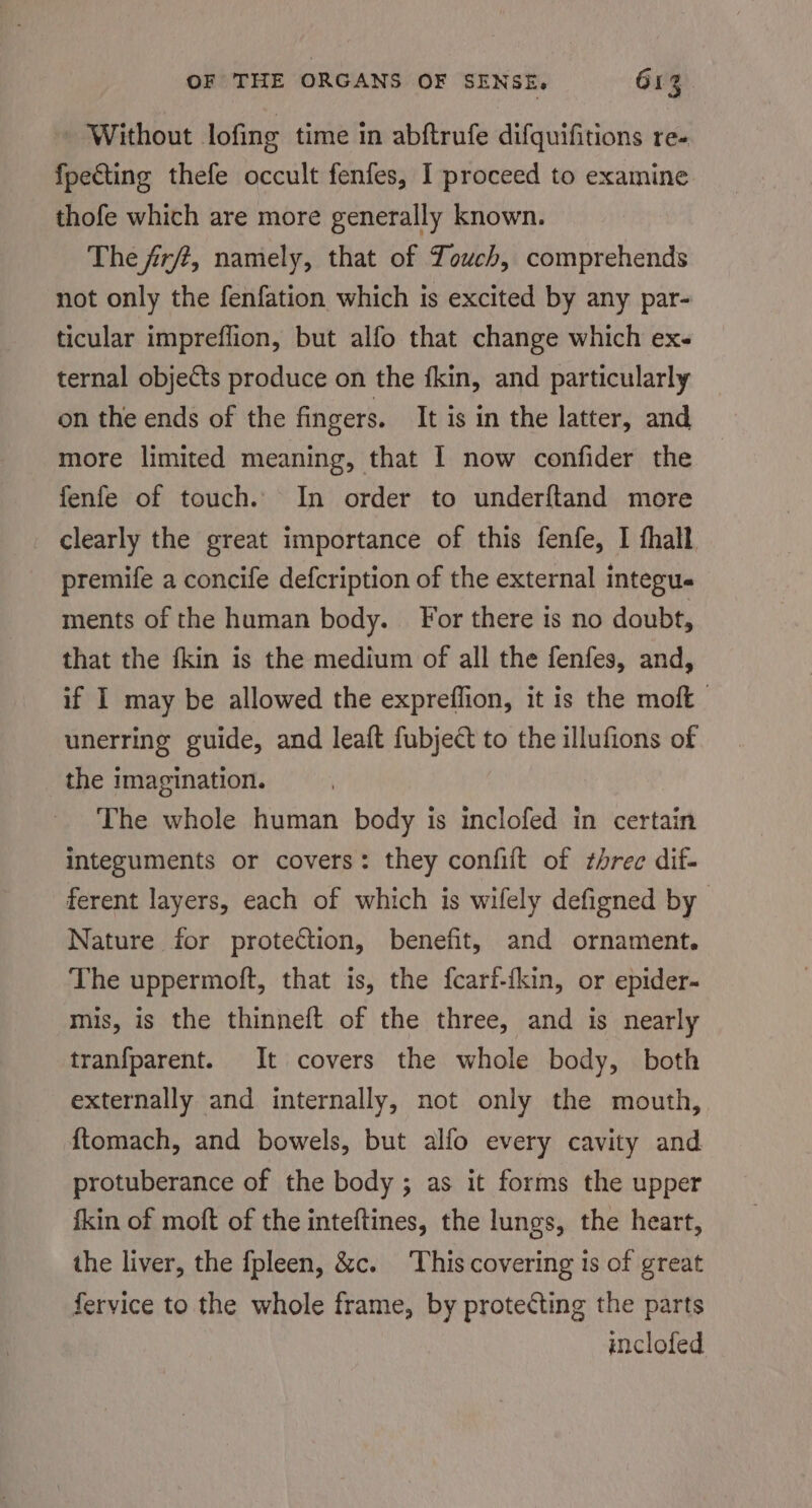 ~ Without lofing time in abftrufe difquifitions re- fpecting thefe occult fenfes, I proceed to examine thofe which are more generally known. The fr/t, namely, that of Touch, comprehends not only the fenfation which is excited by any par- ticular impreflion, but alfo that change which ex- ternal objects produce on the fkin, and particularly on the ends of the fingers. It is in the latter, and more limited meaning, that I now confider the fenfe of touch. In order to underftand more clearly the great importance of this fenfe, I fhall premife a concife defcription of the external integue ments of the human body. For there is no doubt, that the fkin is the medium of all the fenfes, and, if I may be allowed the expreflion, it is the moft unerring guide, and leaft fubject to the illufions of the imagination. The whole human body is inclofed in certain integuments or covers: they confift of threc dif- ferent layers, each of which is wifely defigned by Nature for proteCtion, benefit, and ornament. The uppermoft, that is, the fcarf-{kin, or epider- mis, is the thinneft of the three, and is nearly tranfparent. It covers the whole body, both externally and internally, not only the mouth, {tomach, and bowels, but alfo every cavity and protuberance of the body ; as it forms the upper fkin of moft of the inteftines, the lungs, the heart, the liver, the fpleen, &amp;c. This covering is of great fervice to the whole frame, by protecting the parts inclofed