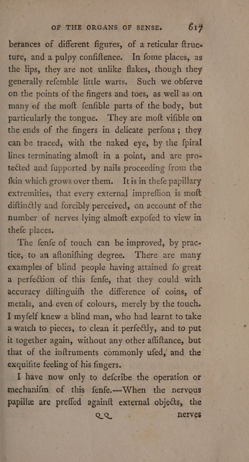 berances of different figures, of a reticular ftrics ture, and a pulpy confiftence. In fome places, as the lips, they are not unlike flakes, though they generally refemble little warts. Such we obferve on the points of the fingers and toes, as well as on many of the moft fenfible parts of the body, but particularly the tongue. ‘They are moft vifible on the ends of the fingers in delicate perfons ; they can be traced, with the naked eye, by the fpiral lines terminating almoft in a point, and are pro- tected and fupported by nails proceeding from the . fkin which grows over them. It is in thefe papillary extremities, that every external impreflion is moft diftin@tly and forcibly perceived, on account of the number of nerves lying almoft expofed to view in thefe places. The fenfe of touch can be improved, by prac- tice, to an aftonifhing degree. There are many examples of blind people having attained fo great a perfection of this fenfe, that they could with accuracy diftinguifh the difference of coins, of metals, and. even of colours, merely by the touch. I myfelf knew a blind man, who had learnt to take a watch to pieces, to’clean it perfectly, and to put it together again, without any other afliftance, but that of the inftruments commonly ufed,’ and the’ exquifite feeling of his fingers. I have now only to defcribe the operation or mechanifm of this fenfe—When the nervous papillee are prefled againft external objects, the OO va - nerves