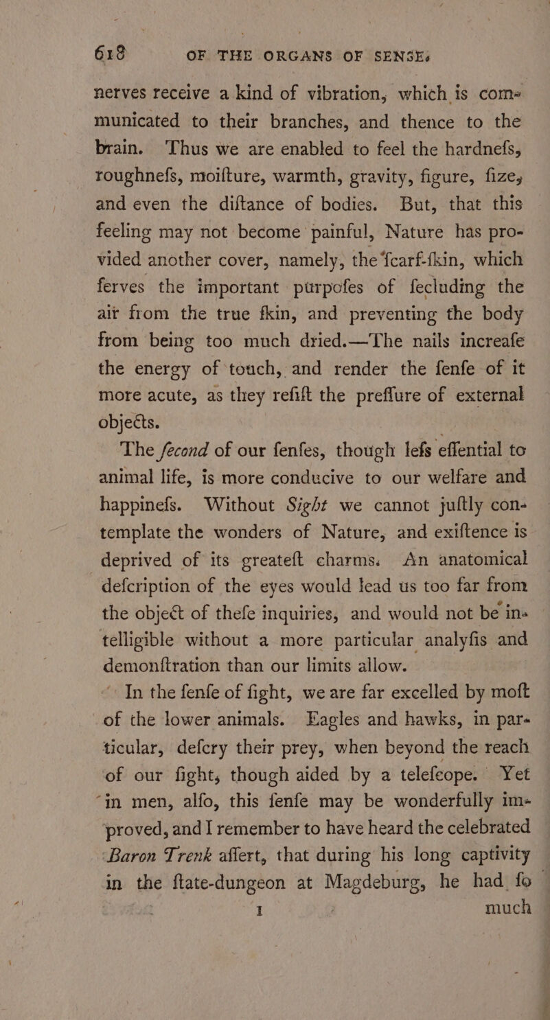 nerves receive a kind of vibration; which is come municated to their branches, and thence to the brain. Thus we are enabled to feel the hardnefs, roughnefs, moilture, warmth, gravity, figure, fize, and even the diftance of bodies. But, that this feeling may not become painful, Nature has pro- vided another cover, namely, the {carf-tkin, which ferves the important ptrpofes of fecluding the ait from the true fkin, and preventing the body from being too much dried.—The nails increafe the energy of touch, and render the fenfe of it more acute, as they refift the preflure of external objects. The fecond of our fenfes, though lefs ‘otfential to animal life, is more conducive to our welfare and happinefs. Without Sight we cannot jultly con- template the wonders of Nature, and exiftence is deprived of its greateft charms. An anatomical defcription of the eyes would lead us too far from the object of thefe inquiries, and would not be ins telligible without a more particular analyfis and demonitration than our limits allow. In the fenfe of fight, we are far excelled by moft of the lower animals. Eagles and hawks, in par- ticular, defery their prey, when beyond the reach of our fight, though aided by a telefeope. Yet ‘in men, alfo, this fenfe may be wonderfully im- ‘proved, and I remember to have heard the celebrated ‘Baron Trenk affert, that during his long captivity in the ftate-dungeon at Magdeburg, he had fo — : much