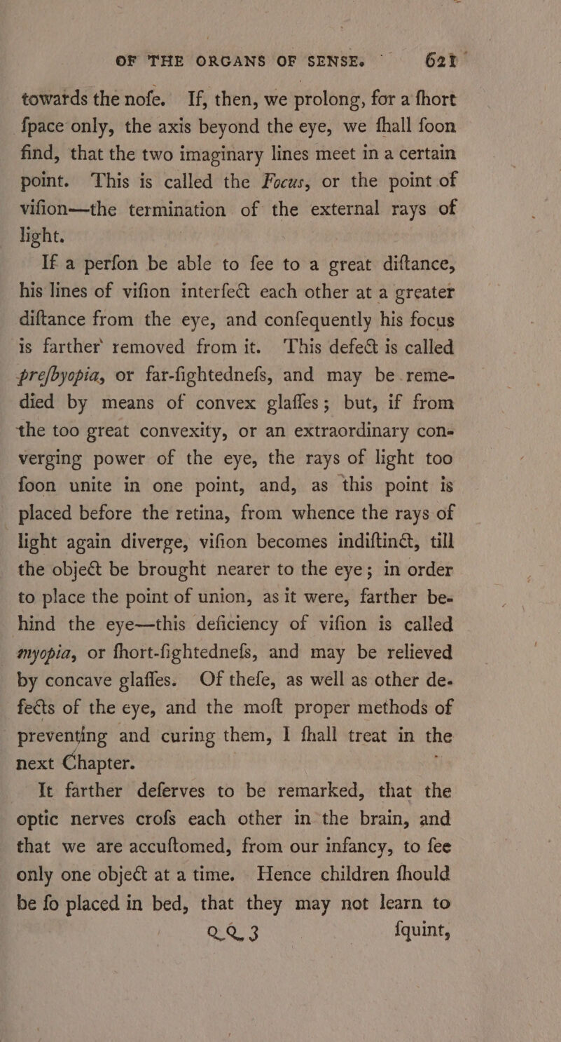 towards the nofe. If, then, we prolong, for a fhort {pace only, the axis beyond the eye, we fhall foon find, that the two imaginary lines meet in a certain point. This is called the Focus, or the point of vifion—the termination of the external rays of light. If a perfon be able to fee to a great diftance, his lines of vifion interfect each other at a greater diftance from the eye, and confequently his focus is farther’ removed from it. This defect is called prefbyopia, or far-fightednefs, and may be. reme- died by means of convex glafles; but, if from the too great convexity, or an extraordinary con- verging power of the eye, the rays of light too foon unite in one point, and, as this point is _ placed before the retina, from whence the rays of light again diverge, vifion becomes indifting, till the obje&amp;t be brought nearer to the eye; in order to place the point of union, as it were, farther be- hind the eye—this deficiency of vifion is called myopia, or fhort-fightednefs, and may be relieved by concave glafles. Of thefe, as well as other de. fects of the eye, and the moft proper methods of preventing and curing them, I fhall treat in the next Chapter. Ie farther deferves to be remarked, that the optic nerves crofs each other in the brain, and that we are accuftomed, from our infancy, to fee only one object at a time. Hence children fhould be fo placed in bed, that they may not learn to QQ 3 {quint,