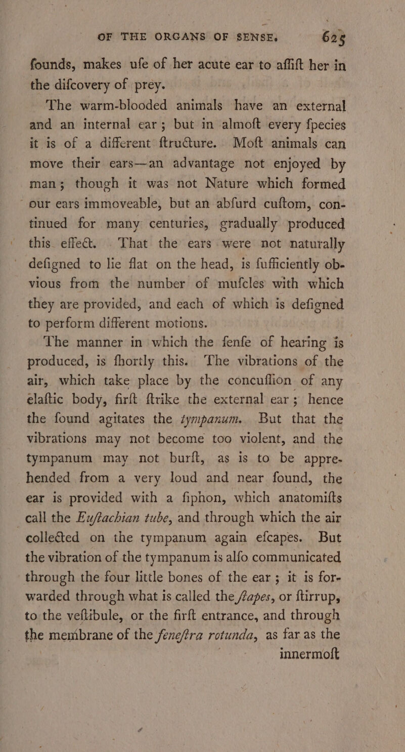 founds, makes ufe of her acute ear to affift her in the difcovery of prey. The warm-blooded animals have an external and an internal ear; but in almoft every fpecies it is of a different ftruCure. Moft animals can move their ears—an advantage not enjoyed by man; though it was not Nature which formed our ears immoveable, but an abfurd cuftom, con- tinued for many centuries, gradually produced this effet. . That the ears were not naturally defigned to lie flat on the head, 1s fufficiently ob- vious from the number of mufcles with which they are provided, and each of which is defigned to perform different motions. The manner in which the fenfe of hearing is _ produced, is fhortly this. The vibrations of the air, which take place by the concuflion of any elaftic body, firft ftrike the external ear; hence the found agitates the tympanum. But that the vibrations may not become too violent, and the tympanum may not burft, as is to be appre- hended from a very loud and near found, the ear is provided with a fipnon, which anatomi{ts call the Eu/tachian tube, and through which the air collected on the tympanum again efcapes. But the vibration of the tympanum is alfo communicated through the four little bones of the ear ; it is for- warded through what is called the /Zapes, or ftirrup, to the veflibule, or the firft entrance, and through the membrane of the fene/tra rotunda, as far as the | innermott