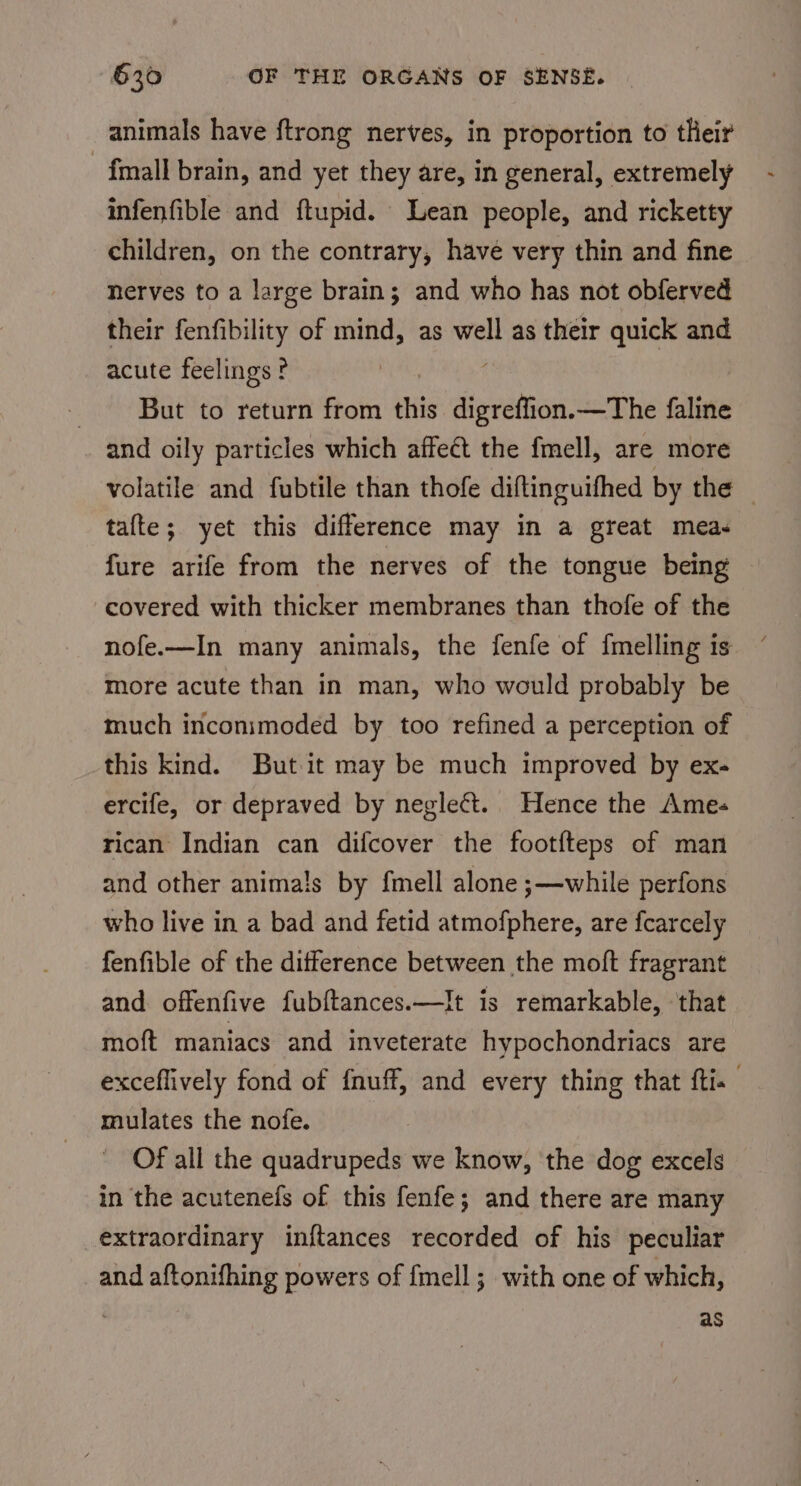 animals have {trong nerves, in proportion to their fmall brain, and yet they are, in general, extremely infenfible and ftupid. Lean people, and ricketty children, on the contrary, have very thin and fine nerves to a large brain; and who has not obferved their fenfibility of mind, as well as their quick and acute feelings ? But to return from ih sopitnee —The faline and oily particles which affect the fmell, are more volatile and fubtile than thofe diftinguifhed by the | tafte; yet this difference may in a great meas fure arife from the nerves of the tongue being covered with thicker membranes than thofe of the nofe.—In many animals, the fenfe of {melling is more acute than in man, who would probably be much inconimoded by too refined a perception of this kind. But it may be much improved by ex- ercife, or depraved by neglect. Hence the Ames rican Indian can difcover the footfteps of man and other animals by fmell alone ;—while perfons who live in a bad and fetid atmofphere, are fcarcely fenfible of the difference between the moft fragrant and offenfive fub{tances.—It is remarkable, that moft maniacs and inveterate hypochondriacs are exceflively fond of {nuff, and every thing that fti- mulates the nofe. Of all the quadrupeds we know, the dog excels in the acutenefs of this fenfe; and there are many extraordinary inftances recorded of his peculiar and aftonifhing powers of fmell ; with one of which, as