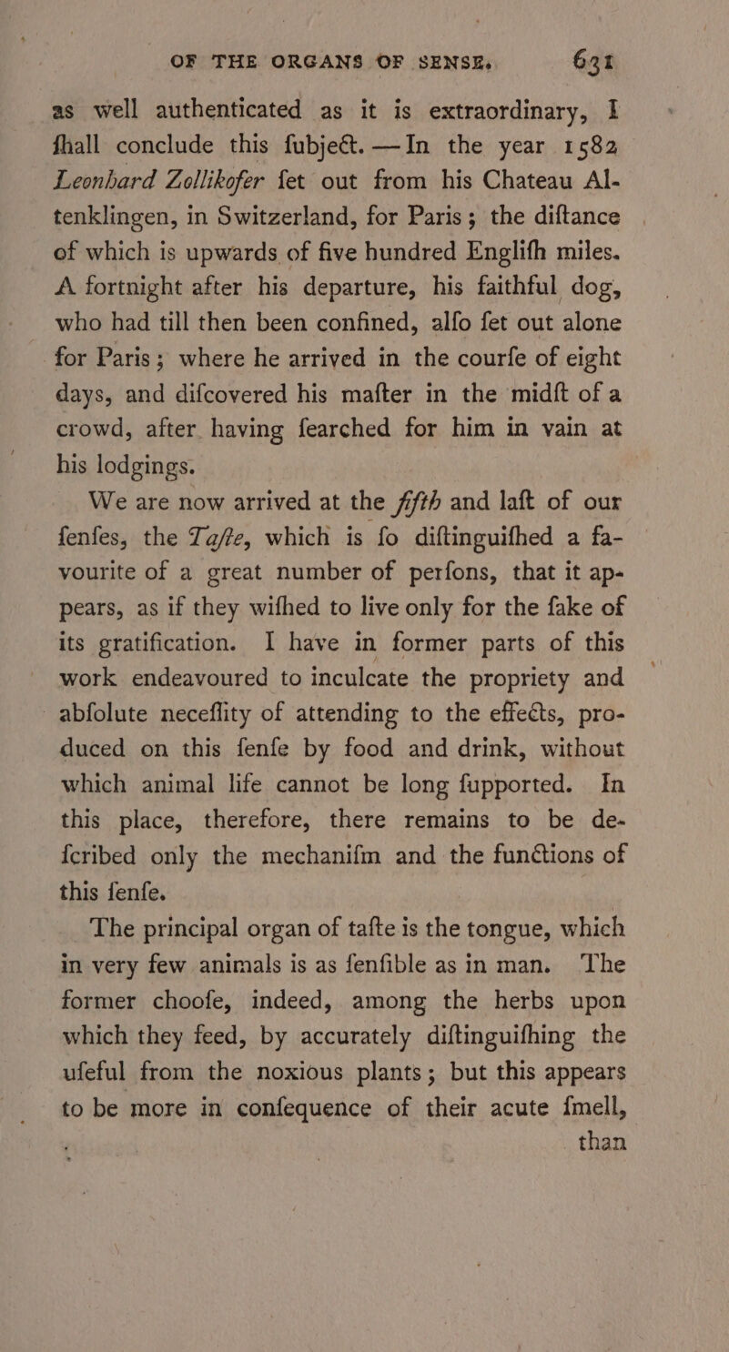 as well authenticated as it is extraordinary, I fhall conclude this fubjec&amp;t.—In the year 1582 Leonhard Zollikofer fet out from his Chateau Al- tenklingen, in Switzerland, for Paris; the diftance of which is upwards of five hundred Englifh miles. A fortnight after his departure, his faithful dog, who had till then been confined, alfo fet out alone for Paris; where he arrived in the courfe of eight days, and difcovered his mafter in the midft of a crowd, after having fearched for him in vain at his lodgings. We are now arrived at the 7fth and laft of our fenfes, the Ta/te, which is fo diftinguifhed a fa- vourite of a great number of perfons, that it ap- pears, as if they wifhed to live only for the fake of its gratification. I have in former parts of this work endeavoured to inculcate the propriety and abfolute neceflity of attending to the effects, pro- duced on this fenfe by food and drink, without which animal life cannot be long fupported. In this place, therefore, there remains to be de- {cribed only the mechanifm and the functions of this fenfe. The principal organ of tafte is the tongue, which in very few animals is as fenfible asin man. ‘The former choofe, indeed, among the herbs upon which they feed, by accurately diftinguifhing the ufeful from the noxious plants; but this appears to be more in confequence of their acute {mell, _ than