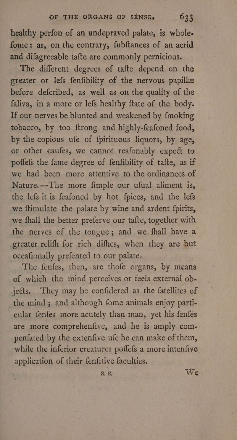 healthy perfon of an undepraved palate, is wholes | fome: as, on the contrary, fubftances of an acrid and difagreeable tafte are commonly pernicious. The different degrees of tafte depend on the greater or lefs fenfibility of the nervous papille before defcribed, as well as on the quality of the faliva, in a more or lefs healthy ftate of the body. If our nerves be blunted and weakened by fmoking tobacco, by too ftrong and highly-feafoned food, by the copious ufe of f{pirituous liquors, by age, or other caufes; we cannot reafonably expect to poffefs the fame degree of fenfibility of tafte, as if . we had been more attentive to the ordinances of Nature.—The more fimple our ufual aliment is, the lefs it is feafoned by hot fpices, and the lefs we ftimulate the palate by wine and ardent {pirits, we fhall the better preferve our tafte, together with the nerves of the tongue; and we. fhall have a greater relifh for rich difhes, when they are but occafionally prefented to our palate. The fenfes, then,.are thofe organs, by means of which the mind perceives or feels external ob- jects. ‘They may be confidered as. the fatellites of the mind ; and although fome animals enjoy parti- cular fenfes more acutely than man, yet his fenfes are more comprehenfive, and he is amply com. penfated by the extenfive ufe he can make of them, while the inferior creatures poflefs a more intenfive application of their fenfitive faculties. RR We