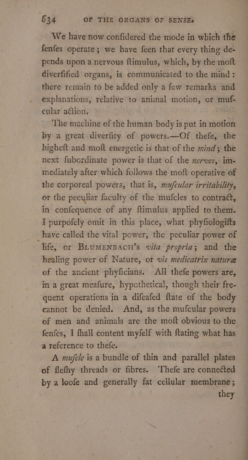 We have now confidered the mode in which the fenfes operate; we have feen that every thing de- pends upon a nervous ftimulus, which, by the moft diverfified organs, is communicated to the mind : there remain to be added only a few remarks and xplanations, relative to animal motion, or muf- cular ation. The machine of the finde body is put in motion by a great diverfity of powers.—Of thefe, the higheft and moft energetic is that of the mind; the next fubordinate power is that of the nerves, im- mediately after which follows the moft operative of the corporeal powers, that is, mefcular irritability, or the peculiar faculty of the mufcles to contraé, in confequence of any ftimulus applied to them. I purpofely omit in this place, what phyfiologifts have called the vital power, the peculiar power of life, or BLUMENBACH’s vita propria; and the healing power of Nature, or vis medicatrix nature of the ancient phyficians. All thefe powers are, in a great meafure, hypothetical, though their fre- quent operations in a difeafed ftate of the body cannot be denied. And, as the mufcular powers ef men and animals are the moft obvious to the fenfes, I fhall content myfelf with ftating what has a reference to thefe. A mujcle is a bundle of thin and parallel plates of flefhy threads or fibres. ‘Thefe are connected by a loofe and generally fat cellular membrane; they