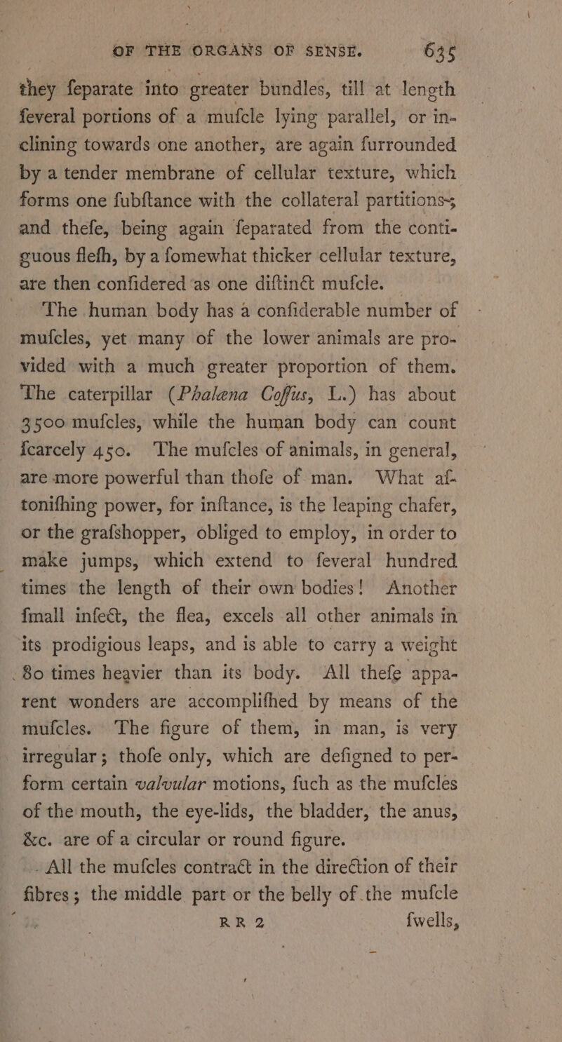 they feparate into’ greater bundles, till at length feveral portions of a mufcle lying parallel, or in- clining towards one another, are again furrounded by a tender membrane of cellular texture, which forms one fubftance with the collateral partitionss and thefe, being again feparated from the conti. suous flefh, by a fomewhat thicker cellular texture, are then confidered ‘as one diftinét mufcle. _ The human body has a confiderable number of mufcles, yet many of the lower animals are pro- vided with a much greater proportion of them. The caterpillar (Phakena Coffus, L.) has about 3500 mufcles, while the human body can count fcarcely 450. ‘The mufcles of animals, in general, are more powerful than thofe of man. What af- tonifhing power, for inftance, is the leaping chafer, or the grafshopper, obliged to employ, in order to _ make jumps, which extend to feveral hundred times the length of their own bodies! Another fmall infect, the flea, excels all other animals in its prodigious leaps, and is able to carry a weight 80 times heavier than its body. All thefe appa- rent wonders are accomplifhed by means of the mufcles. The figure of them, in man, is very irregular; thofe only, which are defigned to per- form certain valvular motions, fuch as the mufcles of the mouth, the eye-lids, the bladder, the anus, &amp;c. are of a circular or round figure. All the mufcles contraét in the direction of their abies ; the middle part or the belly of the mufcle ‘ RR 2 {wells,