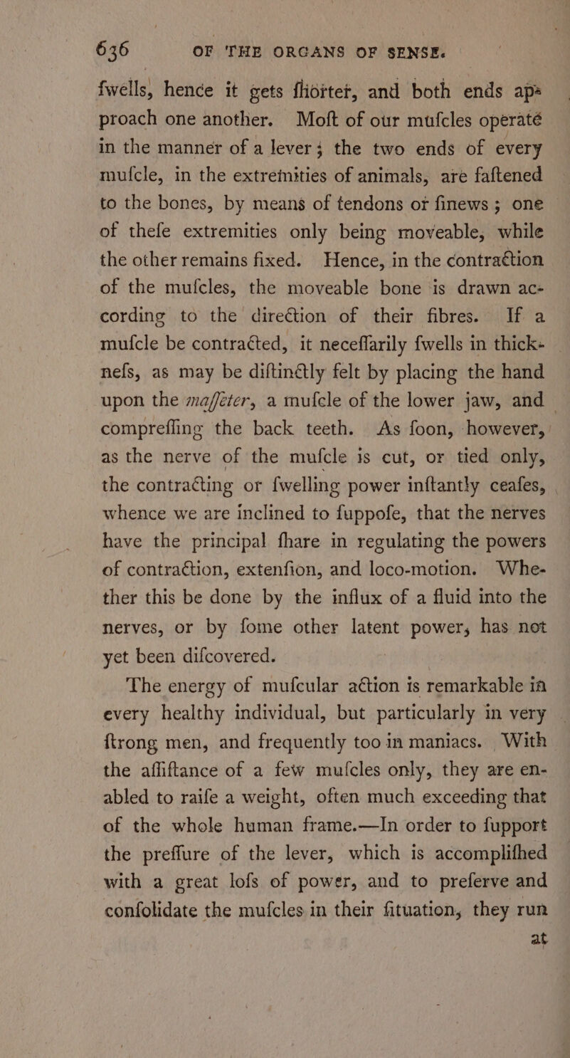 fwells, hence it gets fliotter, and both ends ap proach one another. Moft of our mufcles operaté in the manner of a lever; the two ends of every mu{cle, in the extremities of animals, are faftened to the bones, by means of tendons or finews ; one of thefe extremities only being moveable, while the other remains fixed. Hence, in the contraétion of the mufcles, the moveable bone ‘is drawn ac- cording to the direction of their fibres. If a mufcle be contracted, it neceflarily {wells in thick- | nefs, as may be diftin€ly felt by placing the hand upon the maféter, a mufcle of the lower jaw, and comprefling the back teeth. As foon, however, as the nerve of the mufcle is cut, or tied only, the contracting or fwelling power inftantly ceafes, | whence we are inclined to fuppofe, that the nerves have the principal fhare in regulating the powers of contraction, extenfion, and loco-motion. Whe- ther this be done by the influx of a fluid into the nerves, or by fome other latent power, has not yet been difcovered. The energy of mufcular aétion is remarkable ia every healthy individual, but particularly in very {trong men, and frequently too in maniacs. With the affiftance of a few mutcles only, they are en- abled to raife a weight, often much exceeding that of the whole human frame.—lIn order to fupport the preffure of the lever, which is accomplifhed with a great lofs of power, and to preferve and confolidate the mufcles in their fituation, they run at