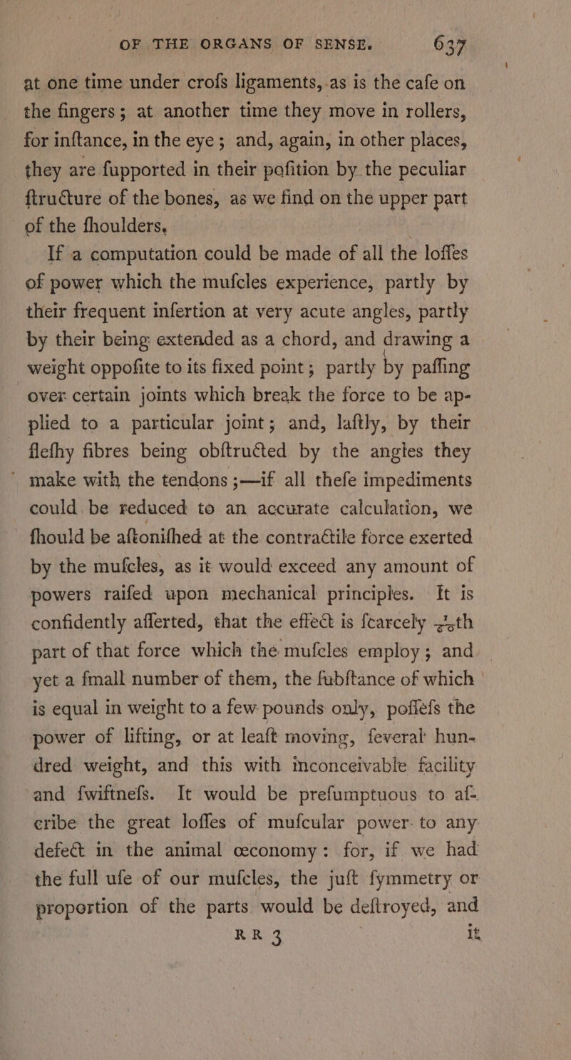at one time under crofs ligaments, as is the cafe on the fingers; at another time they move in rollers, for inftance, in the eye ; and, again, in other places, they are fupported in their pofition by the peculiar ftructure of the bones, as we find on the upper patt of the fhoulders, | If a computation could be made of all the loffes of power which the mufcles experience, partly by their frequent infertion at very acute angles, partly by their being: extended as a chord, and drawing a weight oppofite to its fixed point ; partly by pafling over certain jomts which break the force to be ap- plied to a particular joint; and, laftly, by their flefhy fibres being ob{tructed by the angles they ' make with the tendons ;—if all thefe impediments could. be reduced to an accurate calculation, we fhould be aftonifhed at the contrattile force exerted by the mufcles, as it would exceed any amount of powers raifed upon mechanical principles. It is confidently afferted, that the effect is fearcely -¢5th part of that force which the mufcles employ; and yet a fmall number of them, the fubftance of which is equal in weight to a few pounds only, poflefs the power of lifting, or at leaft moving, feveral hun- dred weight, and this with mconceivable facility and fwiftnefs. It would be prefumptuous to af- eribe the great loffes of mufcular power. to any defect in the animal ceconomy : for, if we had the full ufe of our mufcles, the juft fymmetry or proportion of the parts would be deftroyed, and RR 3 | it