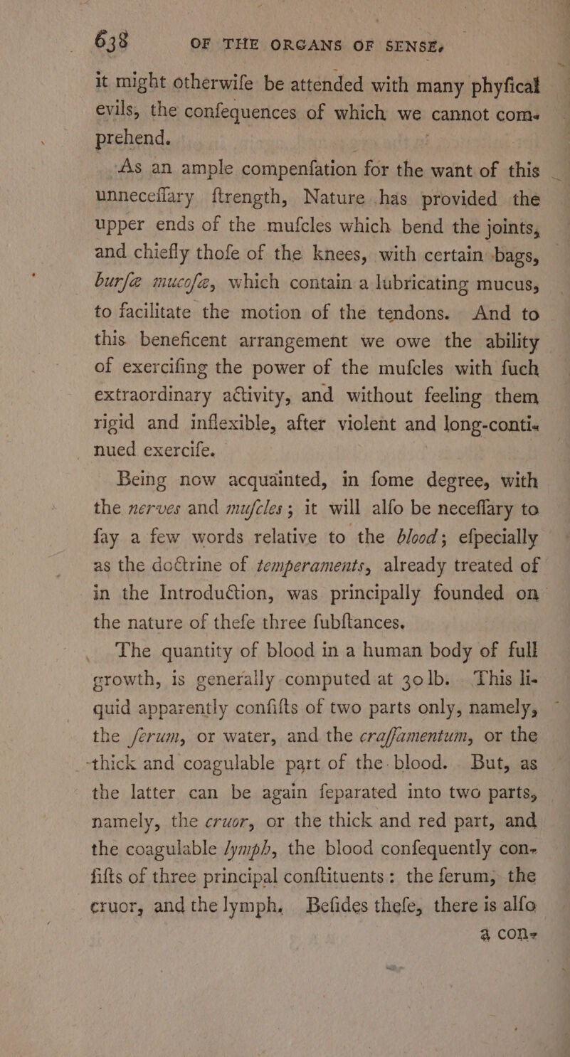 it might otherwife be attended with many phyfical evils, the confequences of which we cannot com. prehend. | As an ample compenfation for the want of this unneceflary ftrength, Nature .has provided the upper ends of the mufcles which bend the joints, and chiefly thofe of the knees, with certain bags, burf@ mucofe, which contain a lubricating mucus, to facilitate the motion of the tendons. And to this beneficent arrangement we owe the ability of exercifing the power of the mufcles with fuch extraordinary attivity, and without feeling them rigid and inflexible, after violent and long-conti« nued exercife. | the nerves and mujfcles; it will alfo be neceflary to fay a few words relative to the blood; efpecially as the doctrine of temperaments, already treated of the nature of thefe three fubftances, The quantity of blood in a human body of full growth, is generally computed at 30lb. . This li. guid apparently confifts of two parts only, namely, the /erum, or water, and the craffamentum, or the -thick and coagulable part of the blood. But, as the latter can be again feparated into two parts, namely, the crwor, or the thick and red part, and the coagulable /ymph, the blood confequently con- fifts of three principal conftituents: the ferum, the eruor, and the lymph, Befides thefe, there is alfo 4 cON- —~