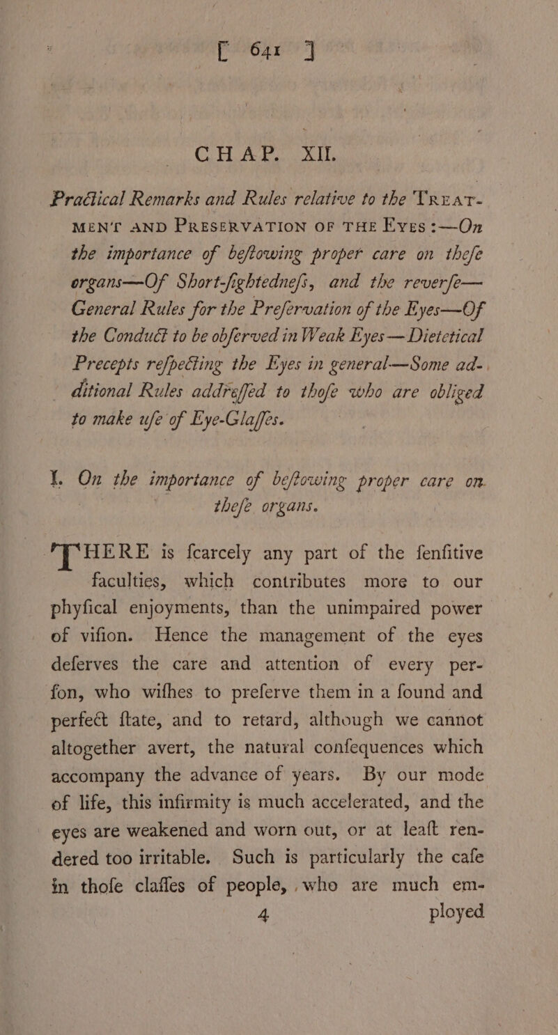 CHAP. XI. Pradical Remarks and Rules relative to the Trreat- MEN‘T AND PRESERVATION OF THE Eves :—On the importance of beftowing proper care on thefe organs—Of Short-fightednef/s, and the reverfe— General Rules for the Prefervation of the Eyes—Of the Conduct to be obferved in Weak Eyes —Dietetical Precepts refpecting the Eyes in general—Some ad-. ditional Rules addreffed to thofe who are obliged to make ufe of Eye-Glaffes. I, On the importance of beftowing proper care on. : thefe organs. HERE is fearcely any part of the fenfitive faculties, which contributes more to our phyfical enjoyments, than the unimpaired power of vifion. Hence the management of the eyes deferves the care and attention of every per- fon, who wifhes to preferve them in a found and perfect {tate, and to retard, although we cannot altogether avert, the natural confequences which accompany the advance of years. By our mode of life, this infirmity is much accelerated, and the eyes are weakened and worn out, or at leaft ren- dered too irritable. Such is particularly the cafe in thofe clafles of people,, who are much em- 4 ployed