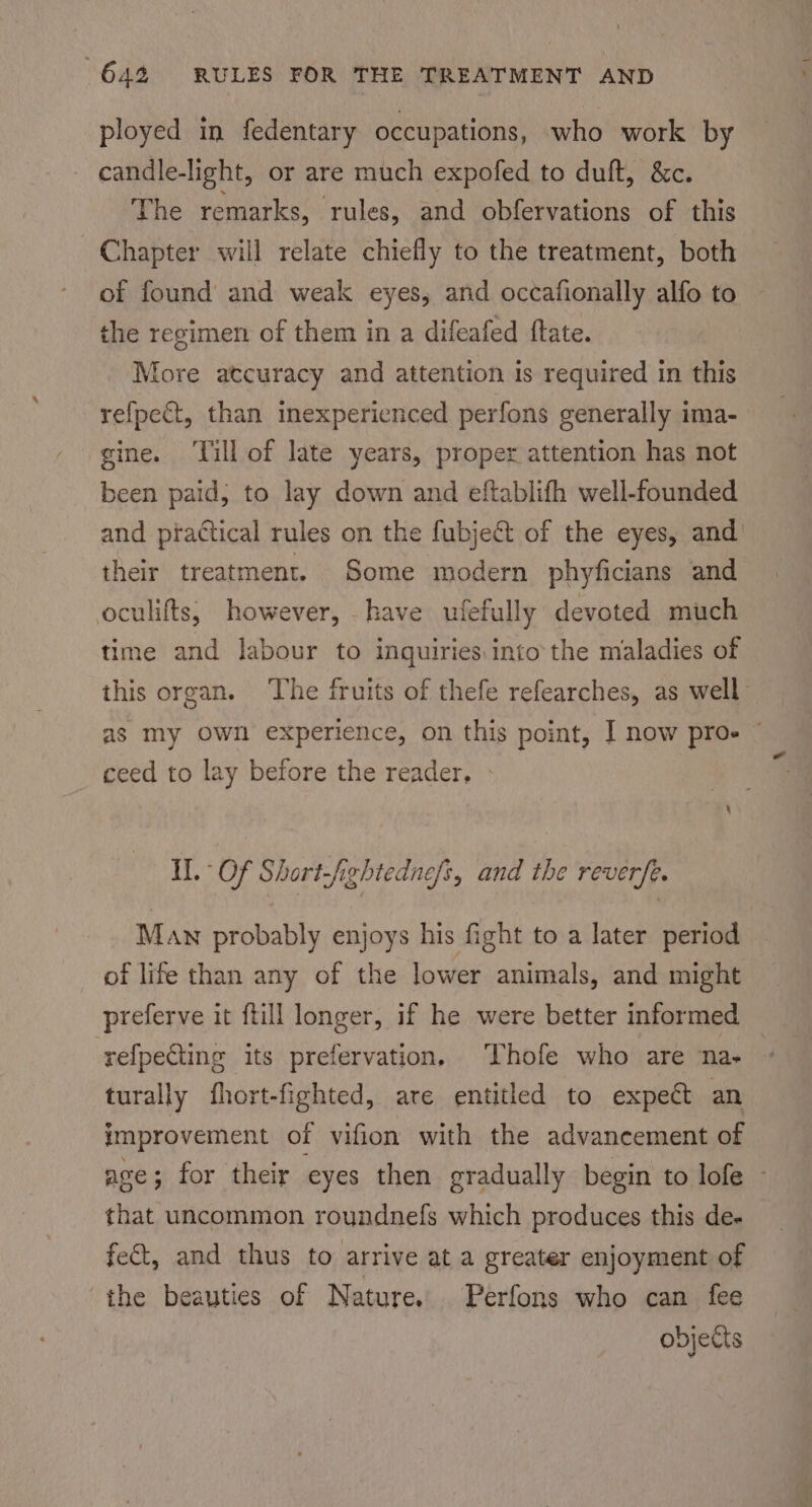 ployed in fedentary occupations, who work by candle-light, or are much expofed to duft, &amp;c. The remarks, rules, and obfervations of this Chapter will relate chiefly to the treatment, both of found and weak eyes, and occafionally alfo to the recimen of them in a difeafed ftate. More atcuracy and attention is required in this refpect, than inexperienced perfons generally ima- gine. ‘Till of late years, proper attention has not been paid, to lay down and eftablifh well-founded and practical rules on the fubjeét of the eyes, and their treatment. Some modern phyficians and oculifts, however, have ufefully devoted much time and labour to inquiries into the maladies of this organ. The fruits of thefe refearches, as well as my Ow! experience, on this point, | now proe ~ ceed to lay before the reader, Hl. Of Short-fightednefs, and the revere. Man probably enjoys his fight to a later period of life than any of the lower animals, and might preferve it ftill longer, if he were better informed refpecting its prefervation, Thofe who are na- turally fhort-fighted, are entitled to expect an improvement of vifion with the advancement of ave; for their eyes then gradually begin to lofe ~ that uncommon roundnefs which produces this de- fet, and thus to arrive at a greater enjoyment of the beauties of Nature. Perfons who can fee objects