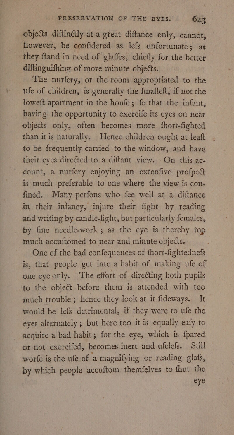 odjects diftinGly at a great diftance only, cannot, however, be confidered as lefs unfortunate; as | they ftand in need of glaffes, chiefly for the better diftinguifhing of more minute objeéts. The nurfery, or the room appropriated to the ufe of children, is generally the fmalleft, if not the loweft apartment in the houfe; fo that the infant, having the opportunity to exercife its eyes on near objects only, often becomes more fhort-fighted than it is naturally. Hence children ought at leaf to be frequently carried to the window, and have their eyes directed to a diftant view. On this ac- count, a nurfery enjoying an extenfive profpeé is much preferable to one where the view is con- fined. Many perfons who fee well at a diftance in their infancy, injure their fight by reading and writing by candle-light, but particularly females, _ by fine needle-work ; as the eye 1s thereby tog much accuftomed to near and minute objects, One of the bad confequences of fhort-fightednefs is, that people get into a habit of making ufe of one eye only. ‘The effort of directing both pupils to the objet before them is attended with too much trouble ; hence they look at it fideways. It would be lefs detrimental, if they were to ufe the eyes alternately; but here too it is equally eafy to acquire a bad habit; for the eye, which is {pared or not exercifed, becomes inert and ufelefs. Still worfe is the ule of a magnifying or reading glafs, by which people accuftom themfelves to fhut the eye