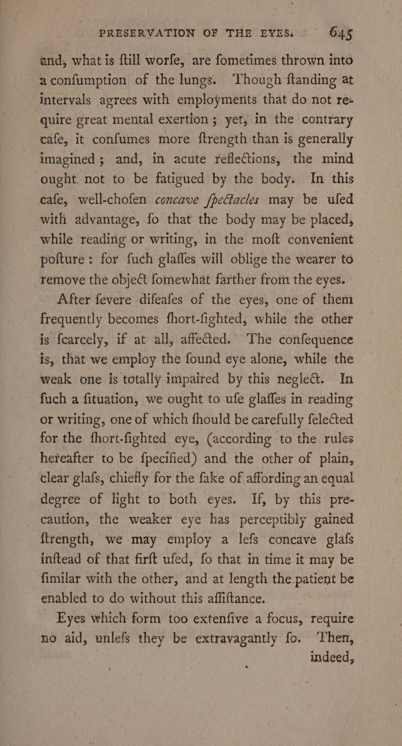 and, what is {ull worfe, are fometimes thrown into aconfumption of the lungs. ‘Though ftanding at intervals agrees with employments that do not ree quire great mental exertion ; yet, in the contrary cafe, it confumes more ftrength than is generally imagined; and, in acute reflections, the mind ought, not to be fatigued by the body. In this cafe, well-chofen concave /pectacles may be uled with advantage, fo that the body may be placed, - while reading or writing, in the moft convenient pofture: for fuch glaffes will oblige the wearer to remove the object fomewhat farther from the eyes. After fevere difeafes of the eyes, one of them frequently becomes fhort-fighted, while the other is fearcely, if at all, affected. The confequence is, that we employ the found eye alone, while the weak one is totally impaited by this negle@t. In fuch a fituation, we ought to ufe glaffes in reading or writing, one of which fhould be carefully felected for the fhort-fighted eye, (according to the rules hereafter to be fpecified) and the other of plain, clear glafs, chiefly for the fake of affording an equal degree of light to both eyes. If, by this. pre- caution, the weaker eye has perceptibly gained ftrength, we-may employ a lefs concave glafs inftead of that firft ufed, fo that in time it may be fimilar with the other, and at length the patient be enabled to do without this affiftance. Eyes which form too extenfive a focus, require no aid, unlefs they be extravagantly fo. ‘Then, : indeed,