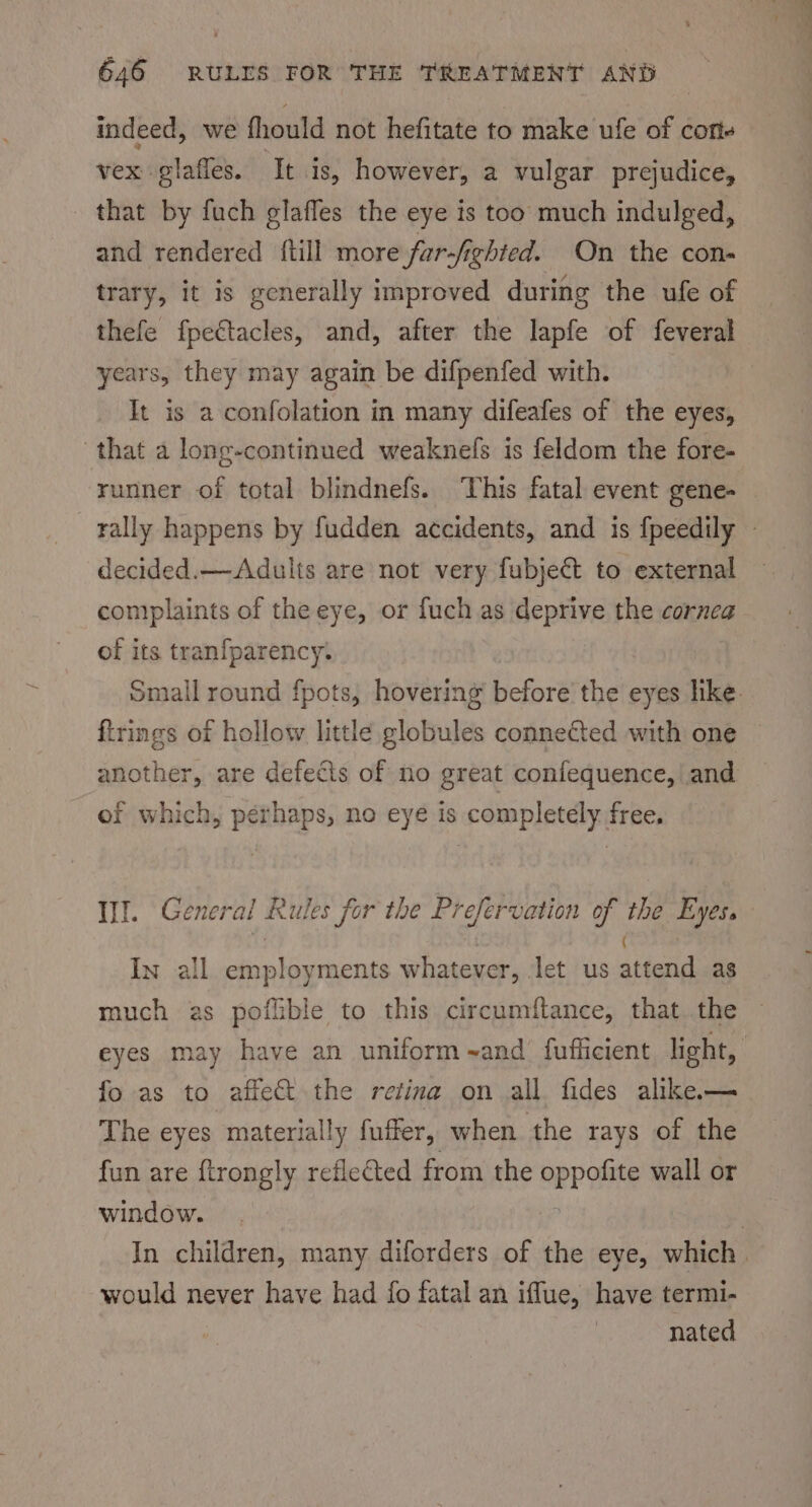 indeed, we fhould not hefitate to make ufe of cons vex glaffes. ‘Tt is, however, a vulgar prejudice, that by fuch elafles the eye is too much indulged, and rendered {till more fur-/ighted. On the con- trary, it is generally improved during the ufe of thefe fpectacles, and, after the lapfe of feveral years, they may again be difpenfed with. It is a confolation in many difeafes of the eyes, that a long-continued weaknefs is feldom the fore- runner of total blindnefs. ‘This fatal event gene- — rally happens by fudden accidents, and is fpeedily © decided.— Adults are not very fubject to external complaints of the eye, or fuch as deprive the cornea of its tranfparency. small round fpots, hovering before’ the eyes like. firings of hollow little globules connected with one another, are defects of no great confequence, and of which, pé spade no eye is sompletaly: free. Il. General Rules for the Prefervation as the Eyes In all siunbiureente whatever, let us send as much as poflible to this circumftance, that the eyes may have an uniform sand’ fufficient light, fo as to affect the retina on all fides alike. — The eyes materially fuffer, when the rays of the fun are ftrongly reflected from the oppants wall or window. : In children, many diforders of the eye, which. would never have had fo fatal an iflue, have termi- nated