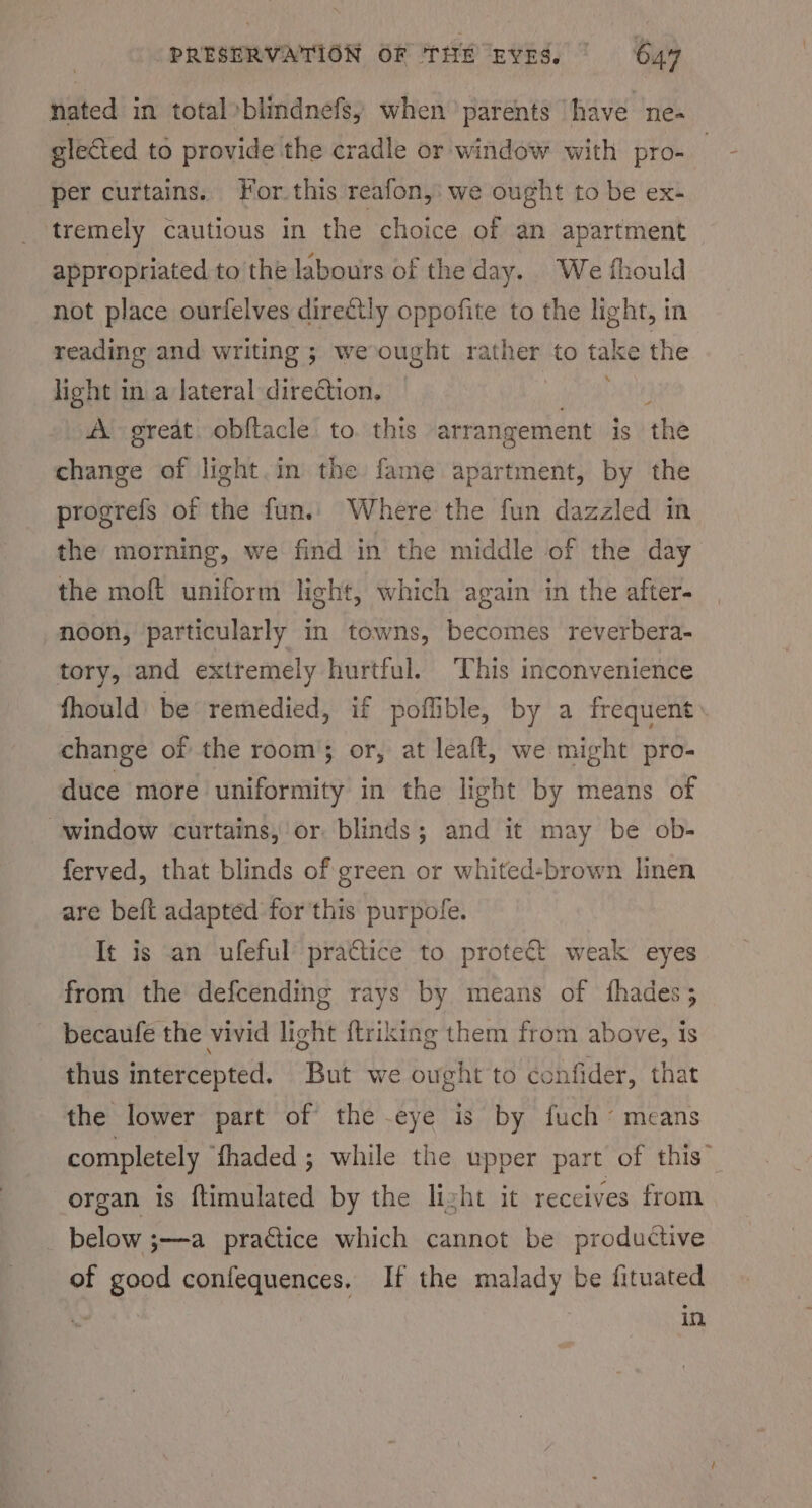 nated in total »blindnefs, when parents have ne- glected to provide the cradle or window with pro- per curtains. For this reafon,: we ought to be ex- ‘tremely cautious in the choice of an apartment appropriated to the labours of the day. Wee fhould not place ourfelves directly oppofite to the light, in reading and writing ; we ought rather to take the light in a lateral direction. at A great. obf{tacle to. this arrangement is the change of light.in the fame apartment, by the progrefs of the fun.. Where the fun dazzled in the morning, we find in the middle of the day the moft uniform light, which again in the after- noon, particularly in towns, becomes reverbera- tory, and extremely hurtful. This inconvenience fhould be remedied, if poffible, by a frequent change of the room; or, at leaft, we might pro- duce more uniformity in the light by means of ‘window curtains, or blinds; and it may be ob- ferved, that blinds of green or whited-brown linen are beft adapted for this purpofe. It is an ufeful’ prattice to protect weak eyes from the defcending rays by means of fhades; becaufe the vivid light ftriking them from above, is thus intercepted. But we ought to confider, that the lower part of the eye is by fuch’ means completely Shaded ; while the upper part of this” organ is ftimulated by the lizht it receives from _ below ;—a practice which cannot be productive of good confequences. If the malady be fituated in,