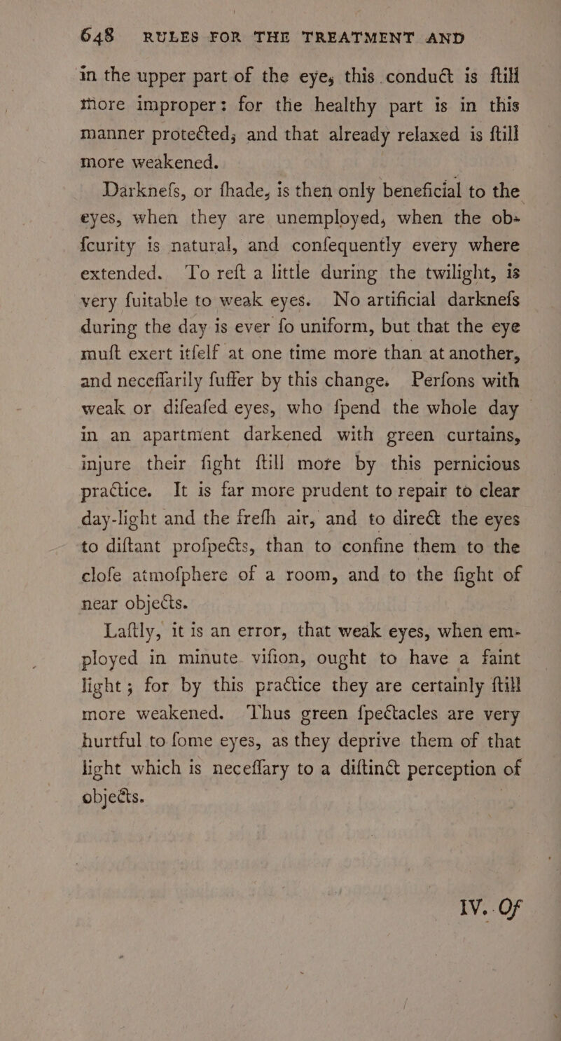 in the upper part of the eye, this condué is ftili thore improper: for the healthy part is in this manner protected; and that already relaxed is ftill more weakened. Darknefs, or fhade, is then only beneficial to the eyes, when they are unemployed, when the obs {curity is natural, and confequently every where extended. To reft a little during the twilight, is very fuitable to weak eyes. No artificial darknefs during the day is ever fo uniform, but that the eye muift exert itfelf at one time more than at another, and neceflarily fuffer by this change. Perfons with weak or difeafed eyes, who fpend the whole day — in an apartment darkened with green curtains, injure their fight {till mote by this pernicious practice. It is far more prudent to repair to clear day-light and the frefh air, and to dire&amp; the eyes to diftant profpeéts, than to confine them to the clofe atmofphere of a room, and to the fight of near objects. Laftly, it is an error, that weak eyes, when em- ployed in minute. vifion, ought to have a faint light ; for by this practice they are certainly ftill more weakened. ‘Thus green {pectacles are very hurtful to fome eyes, as they deprive them of that licht which is neceflary to a diftin&amp;t perception of objects. | IV. OF