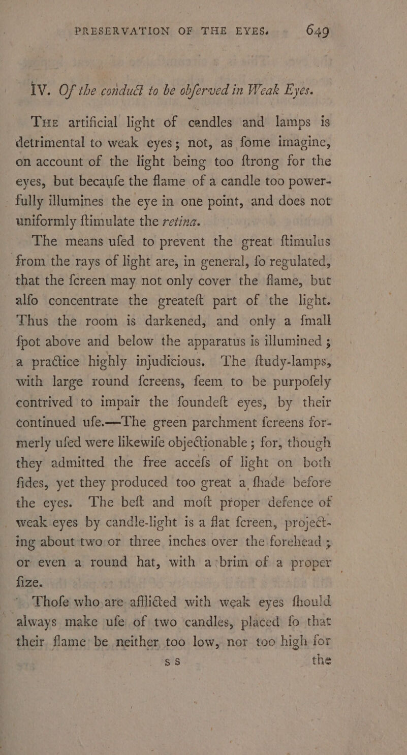 IV. Of the condudl to be obferved in Weak Eyes. Tue artificial light of candles and lamps is detrimental to weak eyes; not, as fome imagine, on account of the light being too ftrong for the eyes, but becaufe the flame of a candle too power- - fully illumines the eye in one point, and does not uniformly ftimulate the retina. The means ufed to prevent the great ftimulus from the rays of light are, in general, fo regulated, that the fcreen may not only cover the flame, but -alfo concentrate the greateft part of the light. Thus the room is darkened, and only a fmall fpot above and below the apparatus is illumined ; a practice highly injudicious. The ftudy-lamps, with large round fcreens, feem to be purpofely contrived to impair the foundeft eyes, by their continued ufe.—The green parchment fcreens for- merly ufed were likewife objeCtionable ; for, though they admitted the free accefs of light on both fides, yet they produced too great a, fhade before the eyes. The beft and moft proper defence of _ weak eyes by candle-light is a flat fcreen, project- ing about two or three inches over the forehead ; or even a round hat, with avbrim of a proper fize. | 7 ~. Thofe who. are affli&amp;ed with weak eyes fhoul always make ufe of two candles, placed fo that their flame be neither, too low, nor too high for ss the