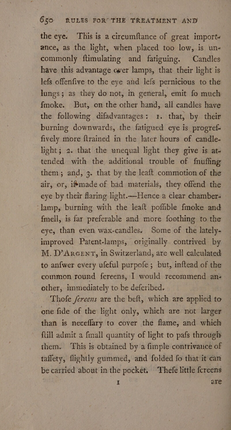 the eye. This is a circumftance of great imports — ance, as the light, when placed too low,.is un- commonly ftimulating and fatiguing. Candles have this advantage ewer lamps, that their light is lefs offenfive to the eye and lefs pernicious to the lungs; as they do not, m general, emit fo much fmoke. But, on the other hand, all candles have the following difadvantages: 1. that, by their burning downwards, the fatigued eye is progref- fively more ftrained in the later hours of candle- light; 2. that the unequal light they give is at- tended with the additional trouble of f{nufing them; and, 3. that by the leaft commotion of the air, or, imade of bad materials, they offend the eye by their flaring light.——Hence a clear chambers © ‘lamp, burning with the leaft poflible fmoke and fmell, is far preferable and more foothing to the eye, than even wax-candles. Some of the lately- improved Patent-lamps, originally contrived by M. D’ ARGENT, in Switzerland, are well calculated to anfwer every ufeful purpofe ; but, inftead of the common round fereens, I would recommend an other, immediately to be deferibed. | Thofe /creens are the beft, which are applied to one fide of the light only, which are not larger than is neceffary to cover the flame, and which {till admit a {mall quantity of light to pafs through them. This is obtained by a fimple contrivance of taffety, flightly gummed, and folded fo that it can be carried about in the pocket. Thefe little fcreens _ I are