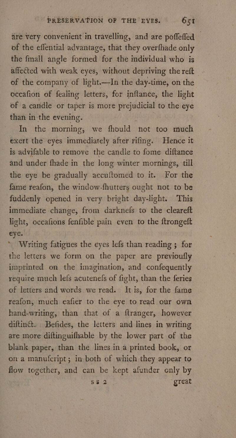 dre very convenient in travelling, and are poflefled — of the effential advantage, that they overfhade only the fmall angle formed for the individual who is affected with weak eyes, without depriving the reft of the company of light.—In the day-time, on the occafion of fealing letters, for inftance, the light of a candle or taper is more prejudicial to the eye than in the evening. f In the morning, we fhould not too much exert the eyes immediately after rifing. Hence it is advifable to remove the candle to fome diftance and under fhade in the long winter mornings, till the eye be gradually accuftomed to it. For the famé reafon, the window-fhutters ought not to be fuddenly opened in very bright day-light. This immediate change, from darknefs to the cleareft light, occafions fenfible pain even to the ftrongeft eye. * Writing fatigues the eyes lefs than reading ; for the letters we form on the paper are previoufly imprinted on the imagination, and confequently require much lefs acutenefs of fight, than the feries of letters and words we read. It is, for the fame reafon, much eafier to the eye to read our own hand-writing, than that of a ftranger, however diftinct. Befides, the letters and lines in writing are more diftinguifhable by the lower part of the blank paper, than the lines in a printed book, or on a manufcript; in both of which they appear to flow together, and can be kept afunder only by