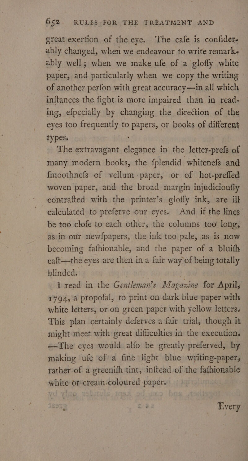 great exertion of the eye. The cafe is confider- ably changed, when we endeavour to write remark- ably well; when we make ufe of a glofly white paper, and particularly when we copy the writing of another perfon with great accuracy—in all which inftances the fight is more impaired than in read- ing, efpecially by changing the direction of the eyes too frequently to papers, or books of different types. | , The extravagant elegance in the letter-prefs of many modern books, the fplendid whitenefs and fmoothnefs of vellum -paper, or of hot-preffed woven paper, and the broad margin injudicioufly contrafted with the printer’s glofly ink, are ilk calculated to preferve our eyes. And if the lines be too clofe to each other, the columns too long, asin our newfpapers, the ink too pale, .as is now becoming fafhionable, and the paper of a bluifh caft—the eyes are then in a fair way of being totally blinded. ie | I read in the Gentleman’s Magazine for Aprily 1794, a propofal, to print on dark blue paper with white letters, or on green paper with yellow letters. This plan certainly deferves a fair trial, though it might meet with great difficulties in the execution. —The eyes would alfo be greatly preferved, by making ufe of a fine light blue writing-paper, rather of a greenifh tint, inftead of the fafhionable white or cream-coloured paper. s89T§ ie Every