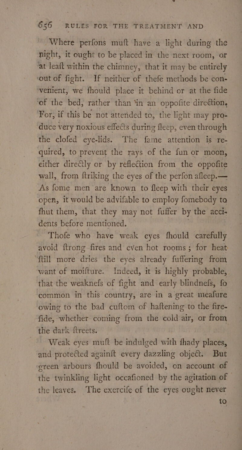 Where perfons muft have a light during the night, it ought to be placed in the next room, or ‘at leaft within the chimney, that it may be entirely ‘out of fight. If neither of thefe methods be con- venient, we fhould place it behind or at the fide ‘of the bed, rather than ‘in an oppofite direction, For, if this be not attended to, the light may pro- duce very noxious effects during fleep, even through the clofed eye-lids. The fame attention is re- quired, to prevent the rays of the fun or moon, either direétly or by reflection from the oppofite wall, from ftriking the eyes of the perfon afleep.— As fome men are known to fleep with their eyes open, it would be advifable to employ fomebody to fhut them, that they may not fuffer by the acci- dents before mentioned. ~ 'Thofe who have weak eyes fhould carefully avoid {trong fires and even hot rooms; for heat “Till more dries the eyes already fuffering from want of moifture. Indeed, it is highly probable, that the weaknefs of fight and early blindnefs, fo common in this country, are in a great meafure owing to the bad cuftom of haftening to the fire- fide, whether coming from the cold air, or from the dark ftreets. ‘ Weak eyes muft be indulged with fhady places, and. protected againit every aidbioitng object. But ereen arbours fhould be avoided, on account of the twinkling light occafioned by the agitation of the leaves. The exercife of the eyes ought never to