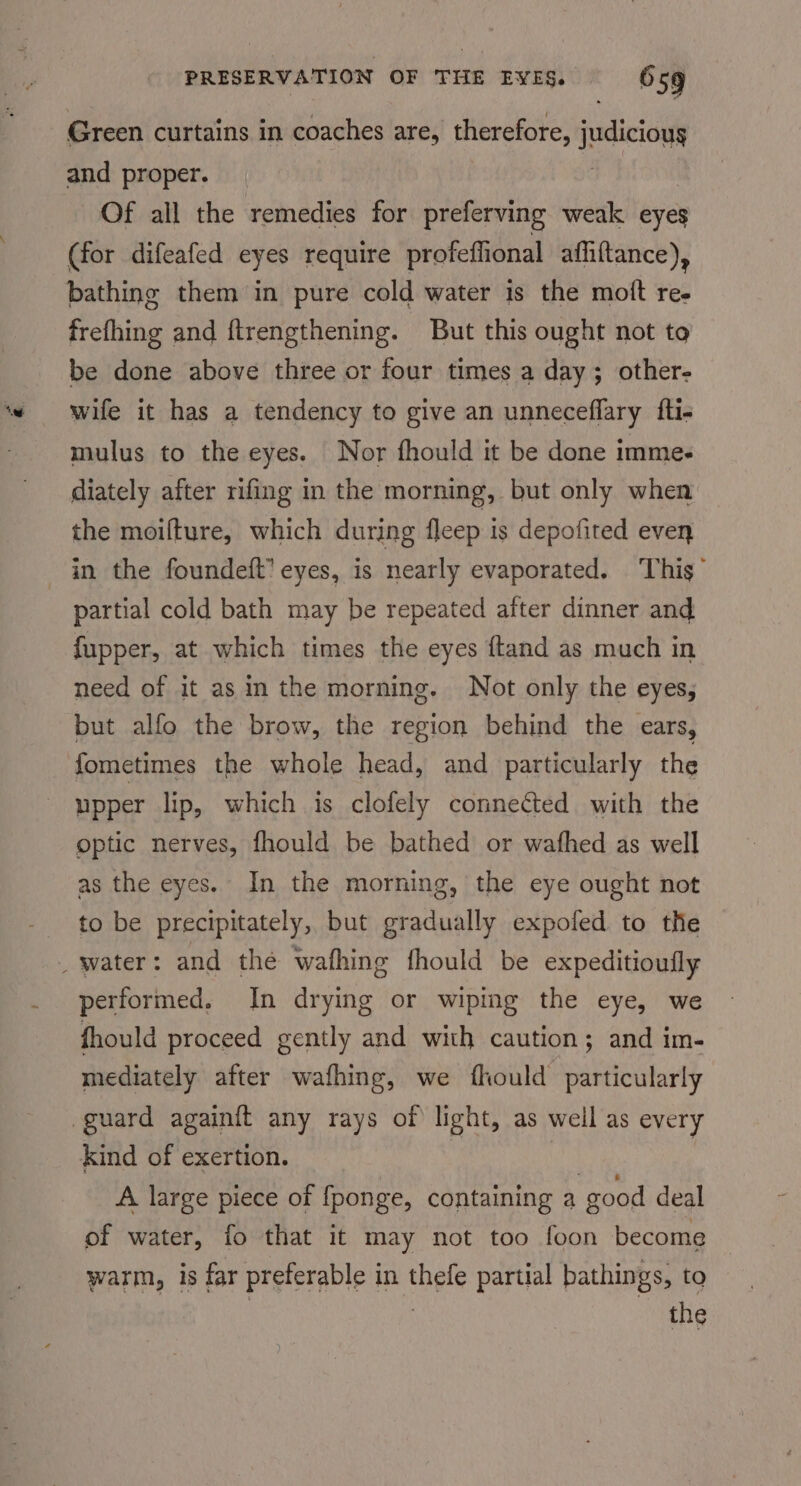 Green curtains in coaches are, therefore, judicious and proper. Of all the remedies for preferving weak eyes (for difeafed eyes require profeffional afiiftance), bathing them in pure cold water is the moft ree frefhing and ftrengthening. But this ought not to be done above three or four times a day; other- wife it has a tendency to give an unneceflary fti- mulus to the eyes. Nor fhould it be done imme- diately after rifing in the morning, but only when the moilture, which during fleep is depofited even partial cold bath may be repeated after dinner and fupper, at which times the eyes {tand as much in need of it as in the morning. Not only the eyes, but alfo the brow, the region behind the ears, fometimes the whole head, and particularly the upper lip, which is clofely connected with the optic nerves, fhould be bathed or wafhed as well as the eyes. In the morning, the eye ought not to be precipitately, but gradually expofed to the performed. In drying or wiping the eye, we fhould proceed gently and with caution; and im- mediately after wafhing, we fhould particularly A large piece of fponge, containing a good deal of water, fo that it may not too foon become warm, is far preferable in thefe partial bathings, to | 3 the