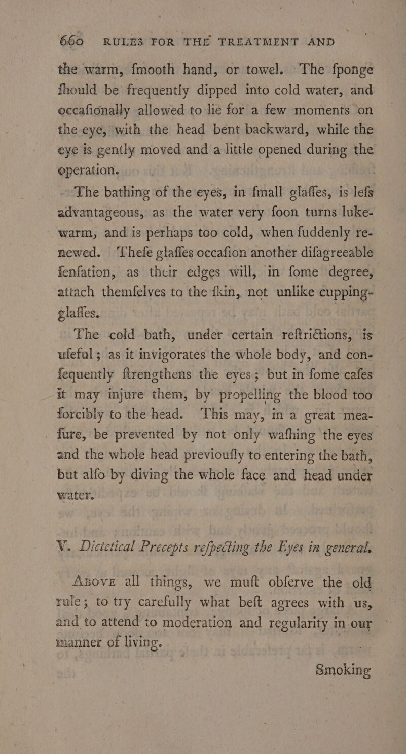the warm, fmooth hand, or towel. The fponge fhould be frequently dipped into cold water, and occafionally allowed to lie for a few moments on the eye, with the head bent backward, while the eye is gently moved and a little opened during the operation. 7 | | The bathing of the eyes, in fall glaffes, is lefs advantageous, as the water very foon turns luke- warm, and is perhaps too cold, when fuddenly re- newed. ‘Thefe glafles occafion another difagreeable fenfation, as their edges will, in fome degree, attach themfelves to the {kin, not unlike cupping- glafles. di The cold bath, under certain reftrictions, ts ufeful; as it invigorates the whole body, and con- fequently ftrengthens the eyes; but in fome cafes it may injure them, by propelling the blood too forcibly to the head. This may, in a great mea- _ fure, be prevented by not only wafhing the eyes’ and the whole head previoufly to entering the bath, but alfo by diving the whole face and head under water. | V. Dictetical Precepts refpecting ihe Eyes in general, Anove all things, we mutt obferve the old rule; to try carefully what beft agrees with us, and to attend to moderation and regularity in-our » manner of living, Paar Smoking