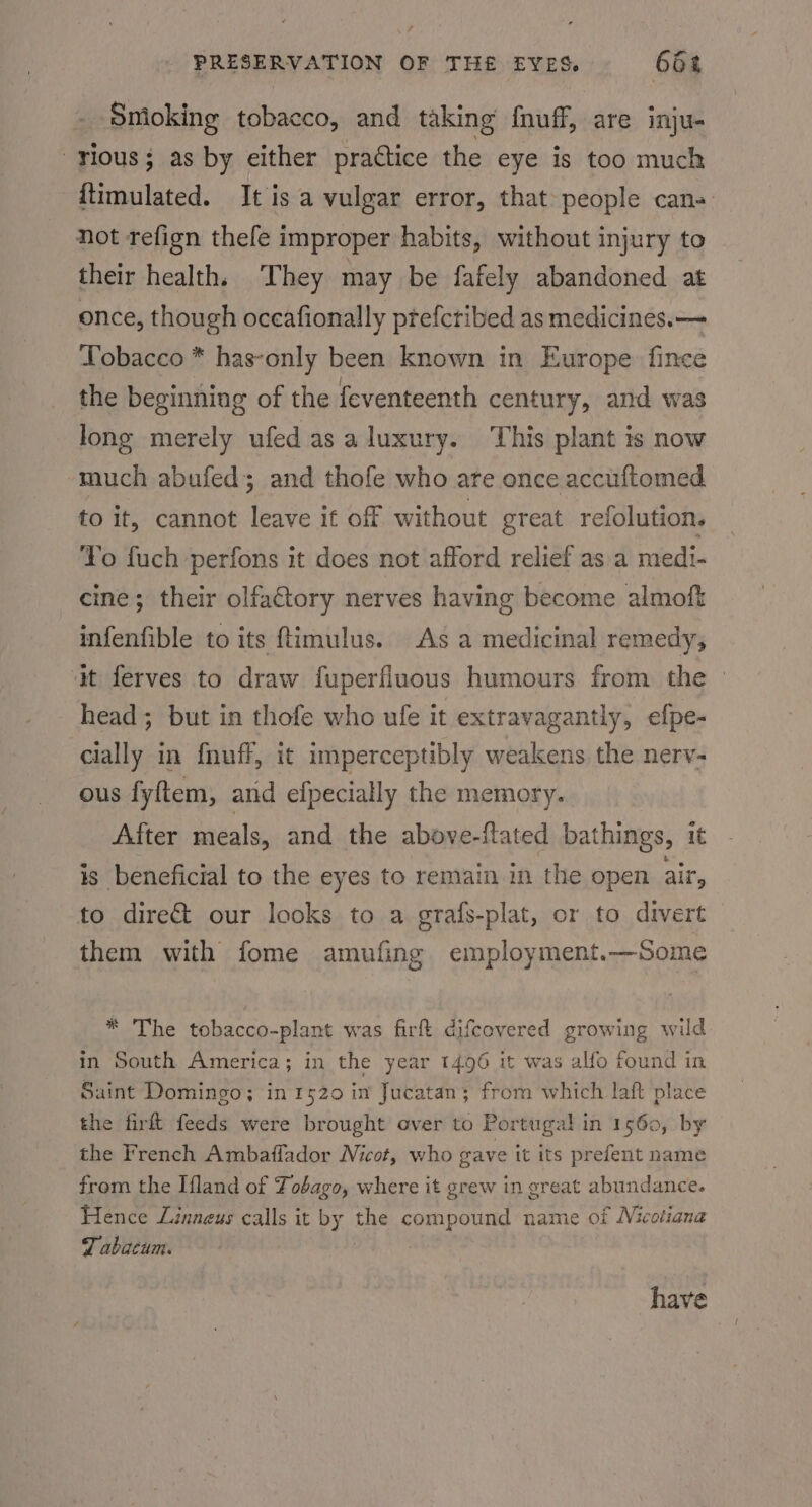 Smioking tobacco, and taking’ {nuff, are inju- vious; as by either practice the eye is too much {timulated. It is a vulgar error, that people can- not refign thefe improper habits, without injury to their health, ‘They may be fafely abandoned at once, though oceafionally ptefctibed as medicines.— Tobacco * has-only been known in Europe fince the beginning of the feventeenth century, and was long merely ufed as a luxury. This plant is now much abufed; and thofe who are once accuftomed to it, cannot leave it off without great refolution. To fuch perfons it does not afford relief as a medi- cine; their olfaCtory nerves having become almoft infenfible to its ftimulus. As a medicinal remedy; it ferves to draw fuperfluous humours from the &gt; head; but in thofe who ufe it extravagantly, efpe- cially in fnuff, it imperceptibly weakens the nerv- ous fyftem, and efpecially the memory. After meals, and the above-ftated bathings, it is beneficial to the eyes to remain in the open air, to dire&amp; our looks to a grafs-plat, or to divert them with fome amufing employment.—Some * The tobacco-plant was fir difcevered growing wild in South America; in the year 1496 it was alfo found in Saint Domingo; in 1520 in Jucatan; from which laft place the firft feeds were brought over to Portugal! in 1560, by the French Ambaflador Nicot, who gave it its prefent name from the Ifland of Tobago, where it grew in great abundance. Hence Linneus calls it by the compound name of Nicotiana Z abacum. | have
