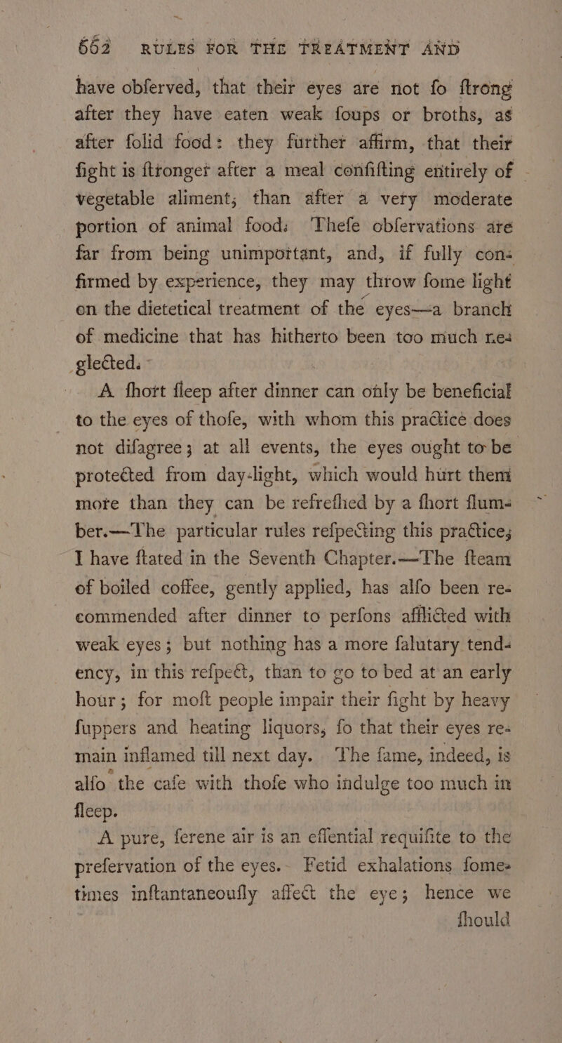 have obferved, that their eyes are not fo ftrong after they have eaten weak foups or broths, ag after folid food: they further affirm, that their fight is ftronger after a meal confifting entirely of - vegetable aliment; than after a very moderate portion of animal food: Thefe obfervations ate far from being unimportant, and, if fully con- firmed by experience, they may throw fome light on the dietetical treatment of the eyes—a branch of medicine that has hitherto been too much nes glected. A. fhort fleep after dinner can ottly be beneficial _ to the eyes of thofe, with whom this practice does not difagree; at all events, the eyes ought to be protected from day-light, which would hurt them mote than they can be refrefhed by a fhort flum- ber.— The particular rules refpecting this prattice; I have ftated in the Seventh Chapter.—The fteam of boiled coffee, gently applied, has alfo been re- commended after dinner to perfons afflicted with weak eyes; but nothing has a more falutary tend- ency, in this refpeét, than to go to bed at an early hour; for moft people impair their fight by heavy fuppers and heating liquors, fo that their eyes re- main inflamed till next day. The fame, indeed, is alfo the cafe with thofe who indulge too much in fleep. A pure, ferene air is an effential requifite to the prefervation of the eyes.- Fetid exhalations fomes times inftantaneoufly affect the eye; hence we fhould