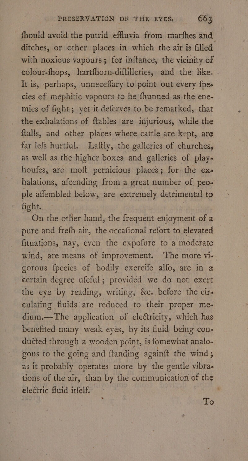 fhould avoid the putrid effluvia from marfhes and ditches, or other places in which the air is filled with noxious vapours; for inftance, the vicinity of colour-fhops, hartfhorn-diftilleries, and the like. - It is, perhaps, unneceflary to point out every fpe- cies of mephitic vapours to be fhunned as the ene- mies of fight; yet it deferves to be remarked, that the exhalations of ftables are injurious, while the ftalls, and other places where cattle are kept, are far lefs hurtful. Laftly, the galleries of churches, as well as the higher boxes and galleries of play- houfes, are moft pernicious places; for the ex. halations, afcending from a great number of peo- ple affembled below, are extremely detrimental to fight. On the other hand, the frequent enjoyment of a pure and frefh air, the occafional refort to elevated fituations, nay, even the expofure to a moderate wind, are means of improvement. ‘The more vi- gorous fpecies of bodily exercife alfo, are in 2 certain degree ufeful; providéd we do not exert the eye by reading, writing, &amp;c. before the cir- culating fluids are reduced to their proper me- dium.—The application of ele€tricity, which has benefited many weak eyes, by its fluid being con- ducted through a wooden point, is fomewhat analo- gous to the going and landing again{t the wind ; as it probably operates more by the gentle ier tions of the air, than by the communication of the electric fluid itfelf. : To