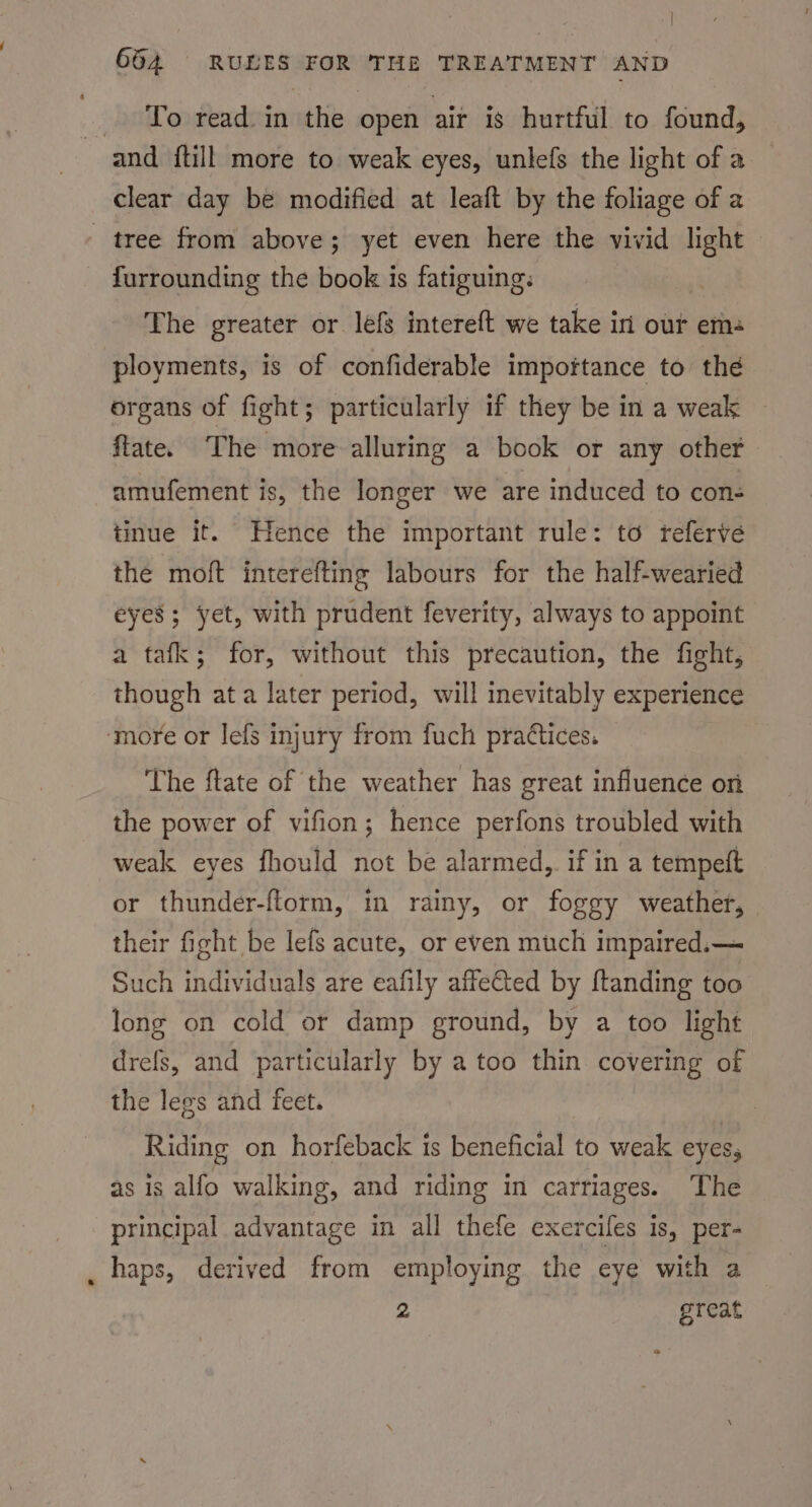 To read. in the open air is hurtful to found, and {till more to weak eyes, unlefs the light of a clear day be modified at leaft by the foliage of a tree from above; yet even here the vivid light furrounding the book is fatiguing: The greater or lefs intereft we take int our em ployments, is of confiderable impoftance to thé organs of fight; particularly if they be in a weak ftate. The more alluring a book or any other amufement is, the longer we are induced to con: tinue it. Hence the important rule: to referve the moft interefting labours for the half-wearied eyes; yet, with prudent feverity, always to appoint a tafk; for, without this precaution, the fight, though ata later period, will inevitably experience ‘more or lefs injury from fuch practices. The ftate of the weather has great influence on the power of vifion; hence perfons troubled with weak eyes fhould not be alarmed, if in a tempeft or thunder-ftorm, in rainy, or foggy weather, their ficht be lefs acute, or even much impaired.— Such individuals are eafily affeCted by ftanding too long on cold or damp ground, by a too light drefs, and particularly by a too thin covering of the legs and feet. Riding on horfeback is beneficial to weak eyes, as is alfo walking, and riding in carriages. The principal advantage in all thefe exerciles is, per- haps, derived from employing the eye with a 2 great