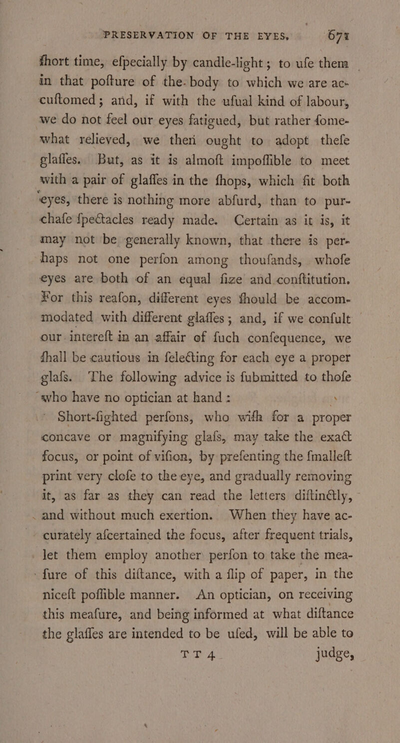 fhort time, efpecially by candle-light; to ufe them | in that pofture of the-body to which we are ac- cuftomed; and, if with the ufual kind of labour, we do not feel our eyes fatigued, but rather fome- what relieved, we ther ought to adopt thefe glafles. But, as it is almoft impoffible to meet with a pair of glaffes in the fhops, which fit both ‘eyes, there is nothing more abfurd, than to pur- chafe {pectacles ready made. Certain as it is, it may not be generally known, that there is per- haps not one perfon among thoufands, whofe eyes are both of an equal fize and conttitution. For this reafon, different eyes fhould be accom- modated with different glaffes; and, if we confult — our intereft in an affair ef fuch confequence, we fhall be cautious in fele¢ting for each eye a proper glafs. ‘The following advice is fubmitted to thofe “avho have no optician at hand : ” Short-fighted perfons, who wifh for a proper concave or magnifying glafs, may take the exact focus, or point of vifion, by prefenting the fmalleft print very clofe to the eye, and gradually removing it, as far as they can read the letters diftin@ly, — and without much exertion. When they have ac- - curately afcertained the focus, after frequent trials, let them employ another perfon to take the mea- -fure of this diftance, with a flip of paper, in the niceft poffible manner. An optician, on receiving this meafure, and being informed at what diftance the glafles are intended to be ufed, will be able to | oD 4 judge,