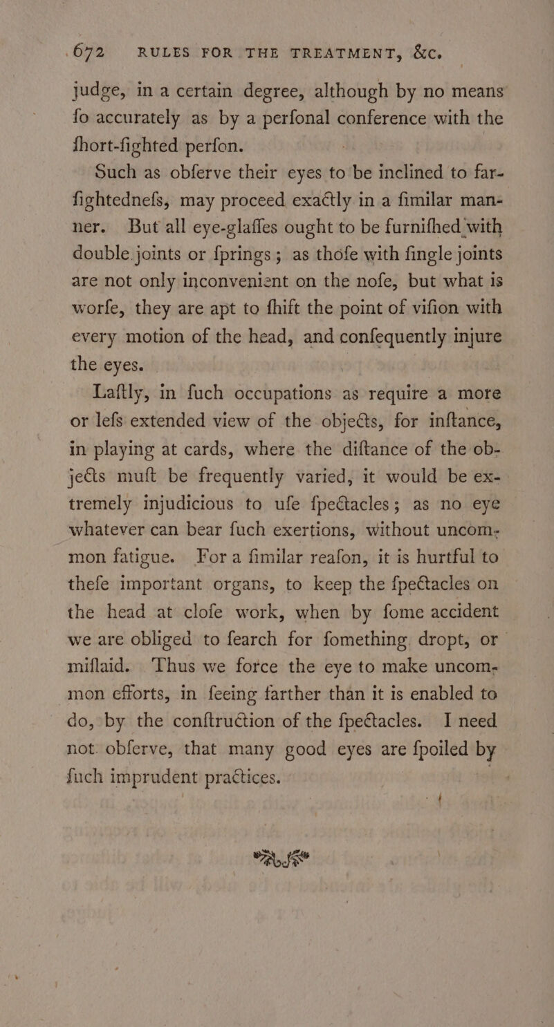 judge, in a certain degree, although by no means fo accurately as by a perfonal conference with the fhort-fighted perfon. | | Such as obferve their eyes to be inclined to far- fightednefs, may proceed. exactly in a fimilar man- ner. But all eye-glafles ought to be furnifhed_with double. joints or {prings ; as thofe with fingle joints are not only inconvenient on the nofe, but what is worfe, they are apt to fhift the point of vifion with every motion of the head, and confequently injure the eyes. : Laftly, in fuch occupations as require a more or lefs extended view of the objects, for inftance, in playing at cards, where the diftance of the ob- jects muft be frequently varied, it would be ex- tremely injudicious to ufe fpectacles; as no eye whatever can bear fuch exertions, without uncom: mon fatigue. Fora fimilar reafon, it is hurtful to thefe important organs, to keep the fpettacles on the head at clofe work, when by fome accident we are obliged to fearch for fomething. dropt, or miflaid. Thus we force the eye to make uncom. mon efforts, in feeing farther than it is enabled to do, by the conftruction of the fpectacles. I need not. obferve, that many good eyes are {poiled by fuch imprudent practices. - | | od