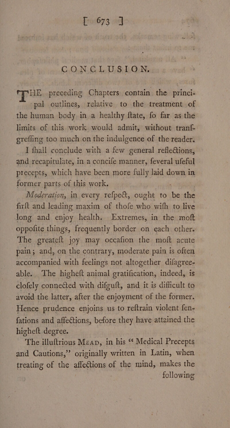 Fro673 0 CONCLUSION. HE. preceding Chapters contain the princi- ‘pal outlines, relative to the treatment of the human body in a healthy ftate, fo far as the limits of this work would admit, without tran grefling too much on the indulgence of the reader. I fhall conclude with a few general reflections, and recapitulate, in a concife manner, feveral ufeful precepts, which have been more fully laid down in former parts of this work. , Moderation, every refpect, ought to be the firft and leading maxim of thofe who with’ to live long and enjoy health. Extremes, in the moft -oppofite things, frequently border on each other.- The greateft joy may occafion the moft acute pain ; and, on the contrary, moderate pain is often accompanied with feelings not altogether difagree- able. The higheft animal gratification, indeed, is clofely connected with difguft, and it is difficult to avoid the latter, after the enjoyment of the former. Hence prudence enjoins us to reftrain violent fen- fations and affections, before they have attained the higheft degree. The illuftrious Mean, in his ‘* Medical Precepts and Cautions,” originally written in Latin, when | treating of the affeCtions of the mind, makes the : following