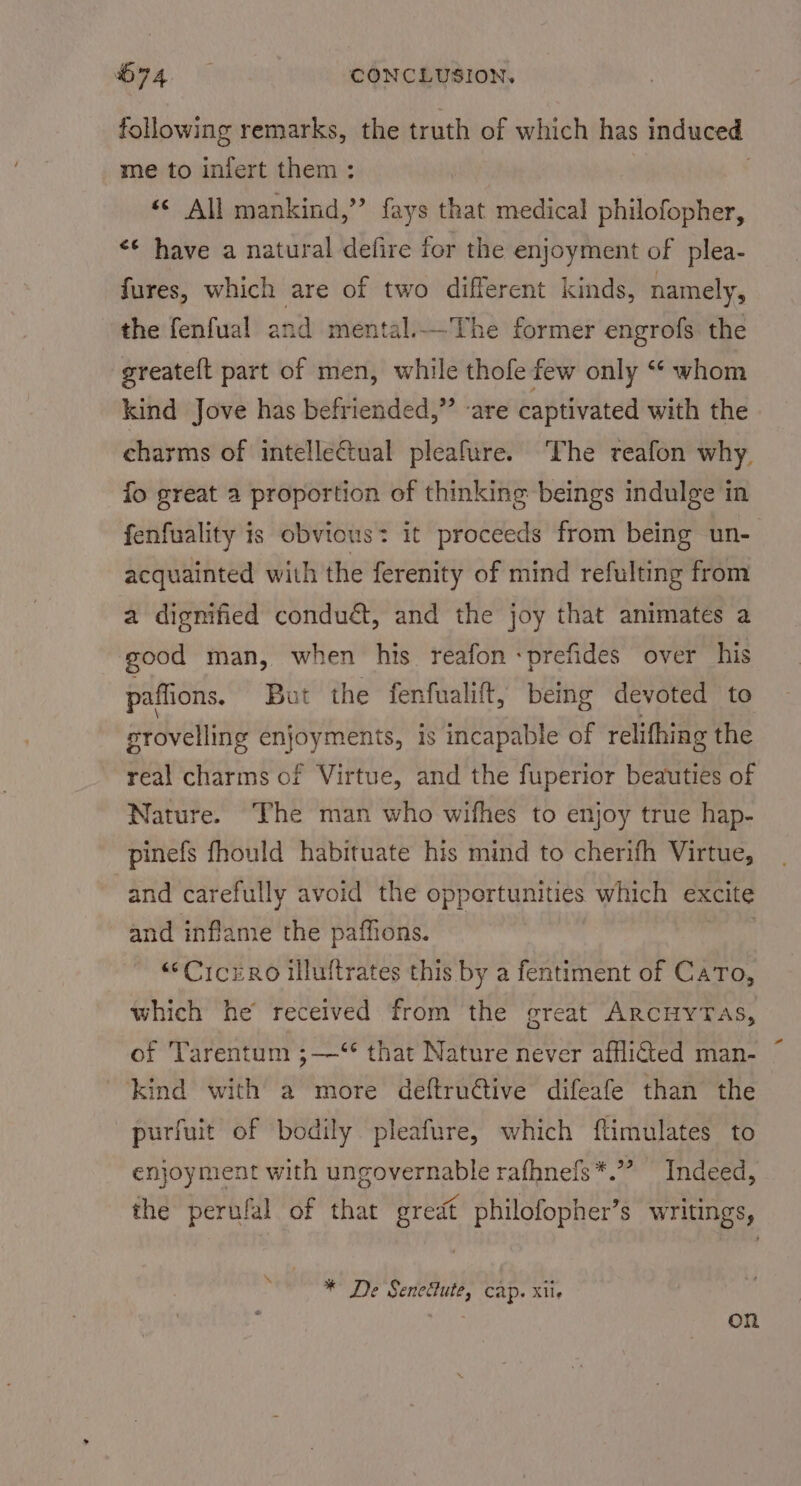 following remarks, the truth of which has induced me to infert them : . &lt;&lt; All mankind,” fays that medical philofopher, &lt;¢ have a natural defire for the enjoyment of plea- fures, which are of two different kinds, namely, the fenfual and mental.._The former engrofs the greatelt part of men, while thofe few only “ whom kind Jove has befriended,” are captivated with the charms of intelletual pleafure. The reafon why, fo great 2 proportion of thinking beings indulge in fenfuality is obvious: it proceeds from being un- acquainted with the ferenity of mind refulting from a dignified conduét, and the joy that animates a good man, when his reafon -prefides over his paffions, But the fenfualift, being devoted to srovelling enjoyments, is incapable of relifhing the real charms of Virtue, and the fuperior beauties of Nature. The man who wifhes to enjoy true hap- pinefs fhould habituate his mind to cherifh Virtue, and carefully avoid the opportunities which excite and inflame the paffions. : “Ciczro iluftrates this by a fentiment of Cato, which he received from the great ARCHYTAS, of Tarentum ;—‘“ that Nature never afflicted man- kind with a more deftructive difeafe than the purfuit of bodily pleafure, which ftimulates to enjoyment with ungovernable rafhnefs*.”? Indeed, the perufal of that great philofopher’s writings, c * De Senedlute, cap. xiie ih on
