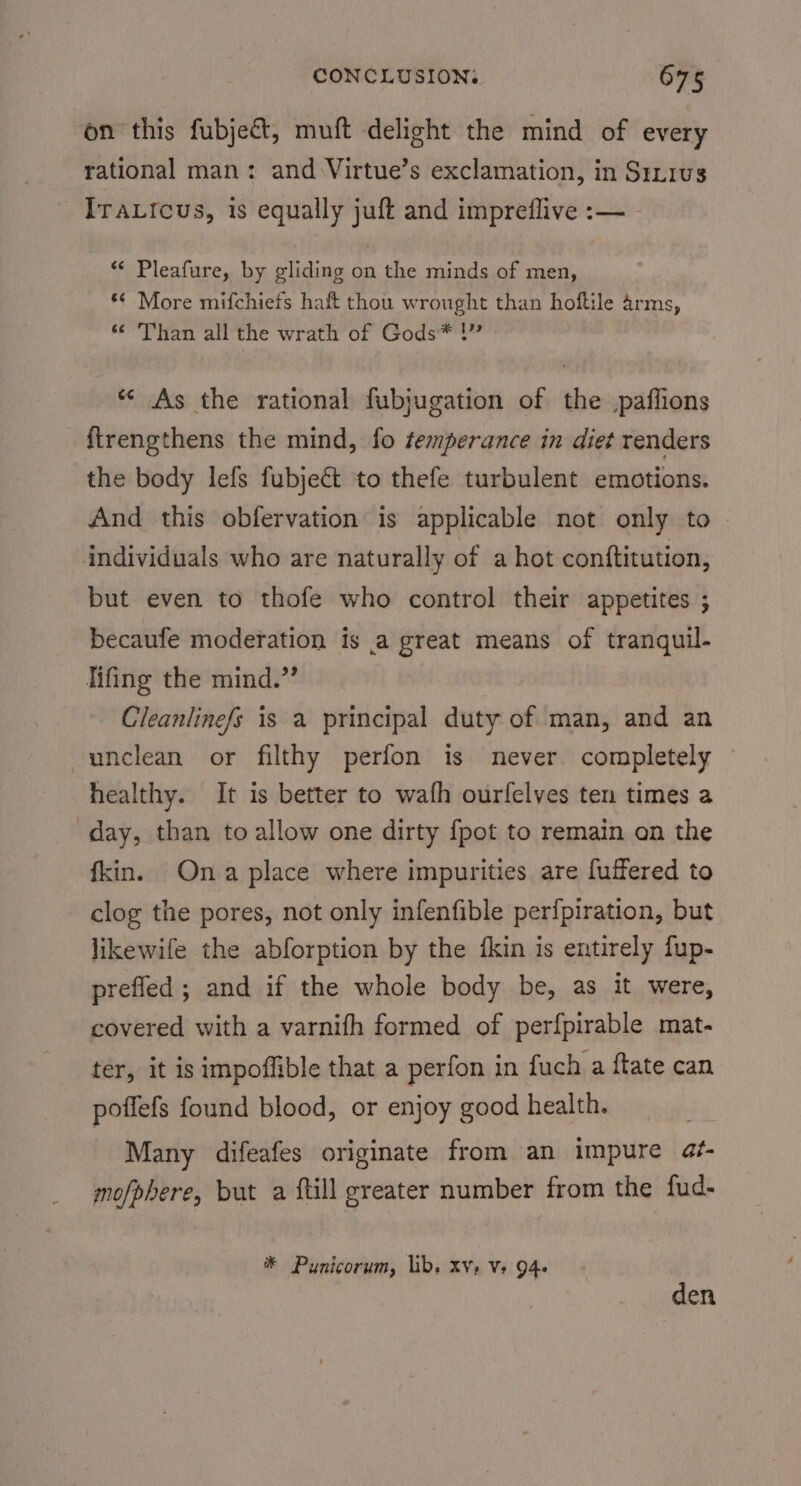 on this fubjec&amp;t, muft delight the mind of every rational man: and Virtue’s exclamation, in Sinrus IraLicus, is equally juft and impreflive :— ‘*¢ Pleafure, by gliding on the minds of men, *¢ More mifchiefs haf thou wrought than hoftile arms, *¢ Than all the wrath of Gods* !”” ** As the rational fubjugation of the paffions ftrengthens the mind, fo temperance in diet renders the body lefs fubject to thefe turbulent emotions. And this obfervation is applicable not only to — individuals who are naturally of a hot conftitution, but even to thofe who control their appetites ; becaufe moderation is a great means of tranquil. lifing the mind.” Cleanlinefs is a principal duty of man, and an unclean or filthy perfon is never completely healthy. It is better to wafh ourfelves ten times a day, than to allow one dirty {pot to remain on the fkin. Ona place where impurities are fuffered to clog the pores, not only infenfible perfpiration, but likewife the abforption by the fkin is entirely fup- prefled; and if the whole body be, as it were, covered with a varnifh formed of perfpirable mat- ter, it is impoffible that a perfon in fuch a ftate can poffefs found blood, or enjoy good health. Many difeafes originate from an impure af- mofphere, but a {till greater number from the fud- at Punicorum, lib. XV» Ve 94- den
