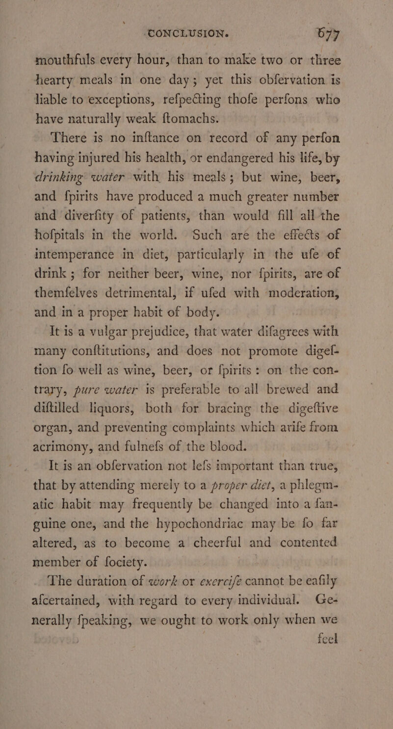 mouthfuls every hour, than to make two or three hearty meals in one day; yet this obfervation is liable to exceptions, refpecting thofe perfons who have naturally weak ftomachs. There is no inftance on record of any perfon having injured his health, or endangered his life, by drinking water with his meals; but wine, beer, and fpirits have produced a much greater number and diverfity of patients, than would fill all the hofpitals in the world. Such are the effects of intemperance in diet, particularly in the ufe of drink ; for neither beer, wine, nor fpirits, are of themfelves detrimental, if ufed with moderation, and in a proper habit of body. It is a vulgar prejudice, that water difagrees with many conftitutions, and does not promote digef- tion fo well as wine, beer, or fpirits: on the con- trary, pure water is preferable to all brewed and diftiled liquors, both for bracing the digeftive organ, and preventing complaints which arife from acrimony, and fulnefs of the blood. It is an obfervation not lefs important than true, that by attending merely to a proper diet, a phlegm- atic habit may frequently be changed into a fan- guine one, and the hypochondriac may be fo far altered, as to become a cheerful and contented member of fociety. The duration of work or exercife cannot be eafily afcertained, with regard to every individual. Ge- nerally fpeaking, we ought to work only when we feel