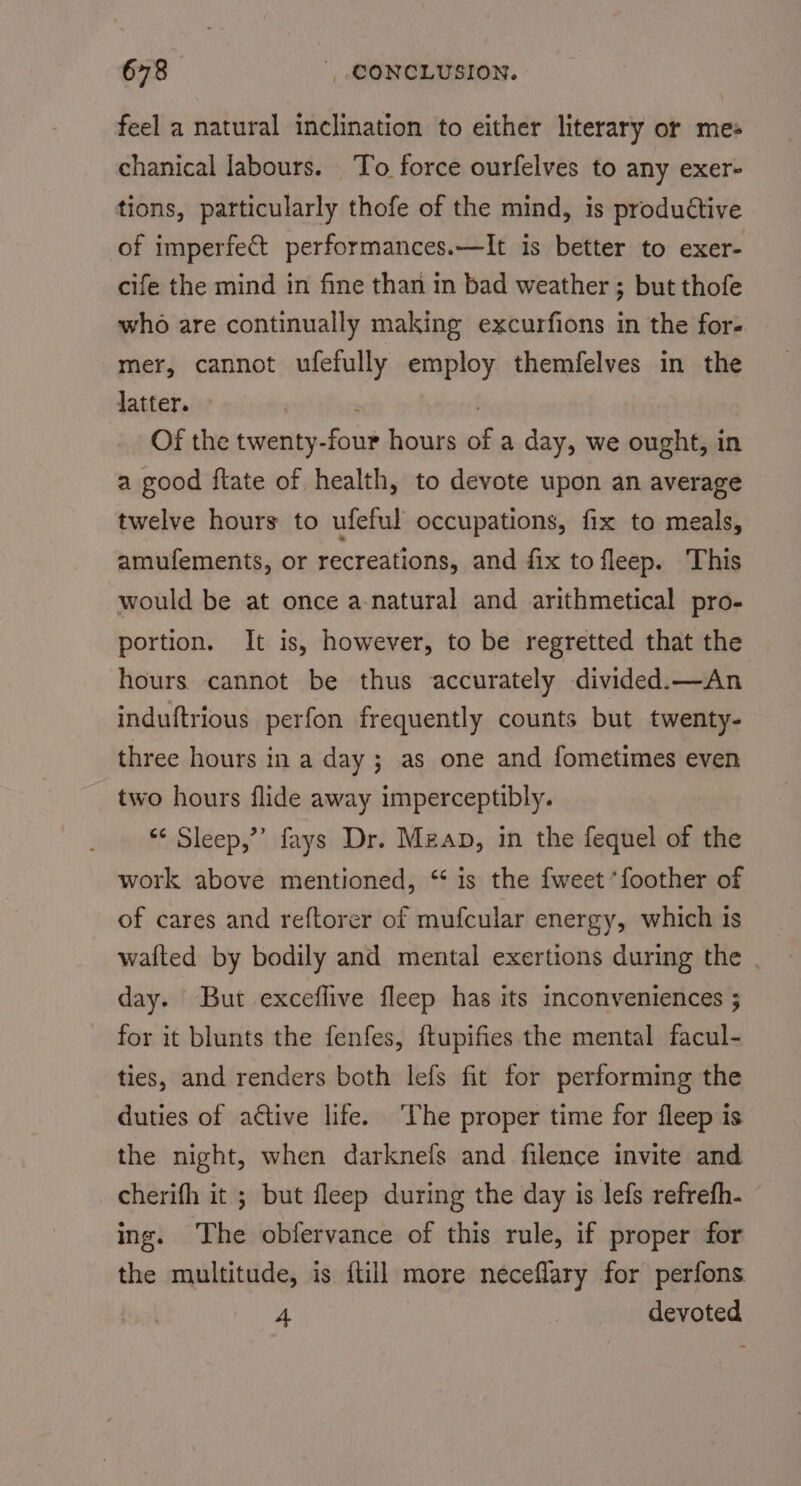 feel a natural inclination to either literary or mes chanical labours. To force ourfelves to any exer- tions, particularly thofe of the mind, is productive of imperfect performances.—It is better to exer- cife the mind in fine than in bad weather ; but thofe who are continually making excurfions in the for- mer, cannot ufefully employ themfelves in the latter. ; | Of the twenty-four hours of a day, we ought, in a good ftate of health, to devote upon an average twelve hours to ufeful occupations, fix to meals, amufements, or recreations, and fix to fleep. This would be at once a-natural and arithmetical pro- portion. It is, however, to be regretted that the hours cannot be thus accurately divided.—An induftrious perfon frequently counts but twenty- three hours in a day ; as one and fometimes even two hours flide away imperceptibly. *&lt; Sleep,”’ fays Dr. Mzan, in the fequel of the work above mentioned, “is the fweet’foother of of cares and reftorer of mufcular energy, which is wafted by bodily and mental exertions during the | day. But exceflive fleep has its inconveniences ; for it blunts the fenfes, {tupifies the mental facul- ties, and renders both lefs fit for performing the duties of ative life. The proper time for fleep is the night, when darknefs and filence invite and cherifh it ; but fleep during the day is lefs refrefh- ing. The obfervance of this rule, if proper for the multitude, is ftill more neceflary for perfons 4 | devoted