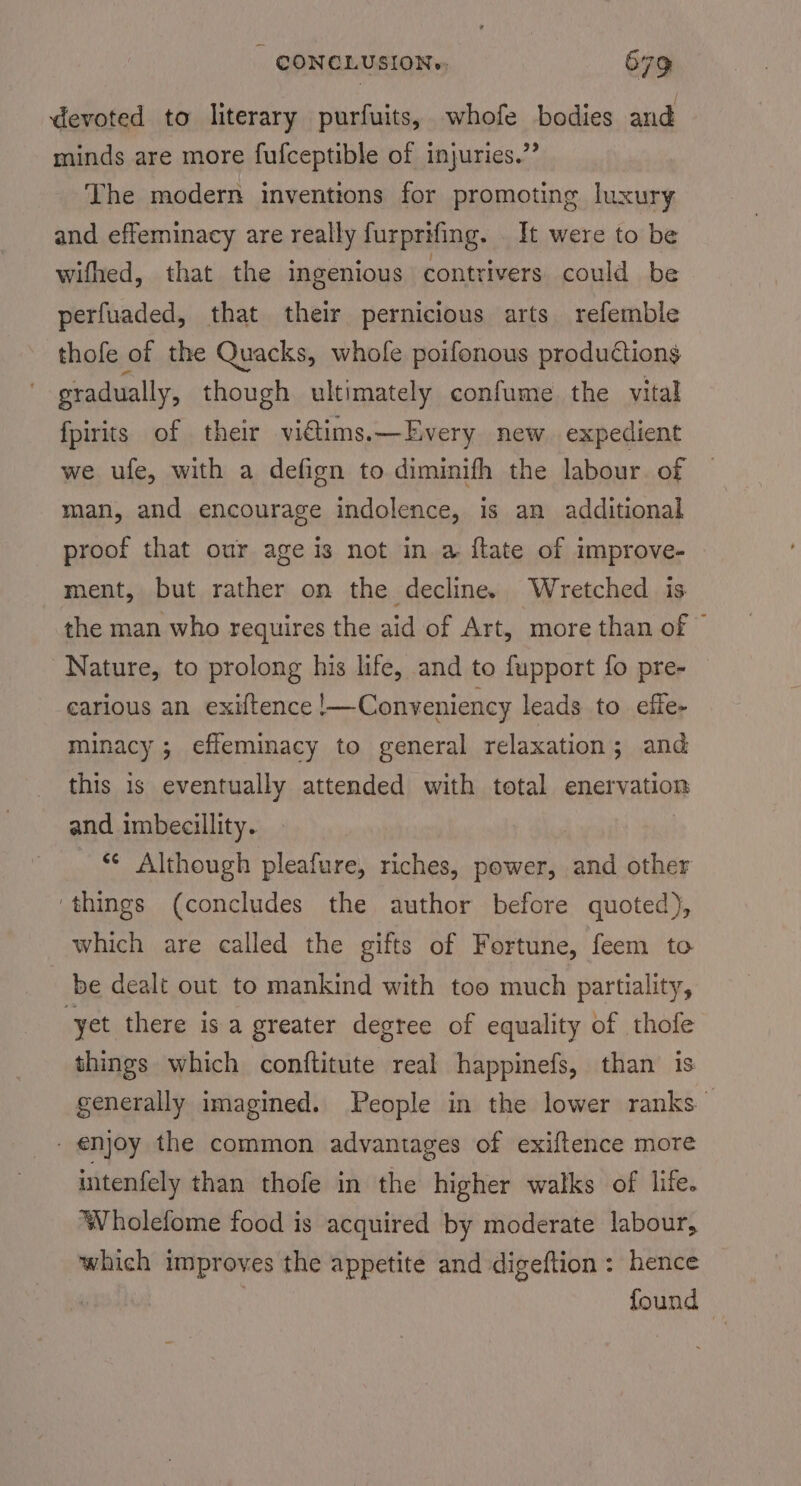 devoted to literary purfuits, whofe bodies and minds are more fufceptible of injuries.” The modern inventions for promoting luxury and effeminacy are really furprifing. It were to be wifhed, that the ingenious contrivers could be perfuaded, that their pernicious arts refemble thofe of the Quacks, whofe poifonous productions gradually, though ultimately confume the vital fpirits of their vidlims.—Every new. expedient we ufe, with a defign to diminifh the labour. of man, and encourage indolence, is an additional proof that our age is not in a ftate of improve- ment, but rather on the decline. Wretched is the man who requires the aid of Art, more than of © Nature, to prolong his life, and to fupport fo pre- carious an exiftence !—Conveniency leads to effe- minacy ; effeminacy to general relaxation; and this is eventually attended with total enervation and imbecillity. © Although pleafure, riches, power, and other ‘things (concludes the author before quoted), which are called the gifts of Fortune, feem to be dealt out to mankind with too much partiality, yet there isa greater degree of equality of thofe things which conftitute real happinefs, than is generally imagined. People in the lower ranks enjoy the common advantages of exiftence more intenfely than thofe in the higher walks of life. Wholefome food is acquired by moderate labour, which improves the appetite and digeftion : hence found -