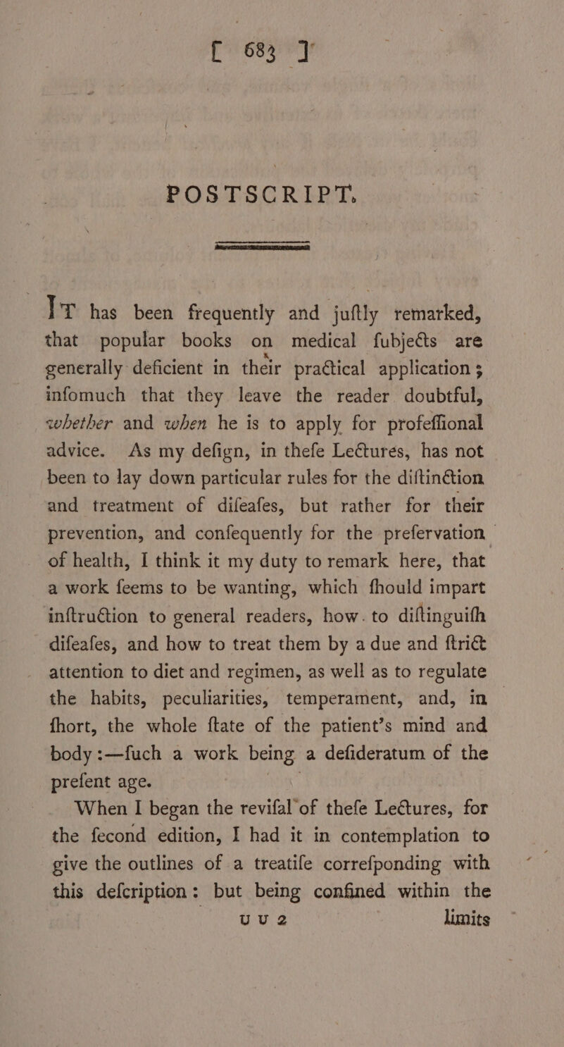 ipcick daul POSTSCRIPT. TP has been frequently and juftly remarked, that popular books on medical fubjeéts are generally deficient in their practical application $ infomuch that they leave the reader doubtful, whether and when he is to apply for profeffional advice. As my defign, in thefe Lectures, has not been to lay down particular rules for the diftin@tion and treatment of difeafes, but rather for their prevention, and confequently for the prefervation — _ of health, I think it my duty to remark here, that a work feems to be wanting, which fhould impart inftruction to general readers, how. to diftinguith difeafes, and how to treat them by a due and ftri&amp; attention to diet and regimen, as well as to regulate the habits, peculiarities, temperament, and, in | fhort, the whole ftate of the patient’s mind and body :—fuch a work being a defideratum of the prefent age. | When I began the revifal of thefe Lectures, for the fecond edition, I had it in contemplation to give the outlines of a treatife correfponding with this defcription: but being confined within the ata nue: limits