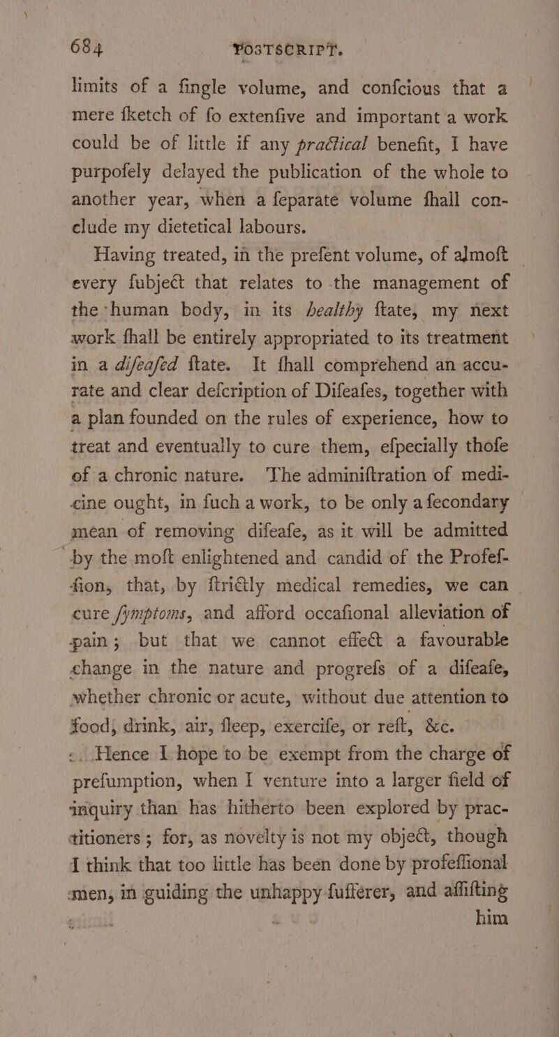 limits of a fingle volume, and confcious that a mere fketch of fo extenfive and important a work could be of little if any practical benefit, I have purpofely delayed the publication of the whole to another year, when a feparate volume {hall con- clude my dietetical labours. Having treated, in the prefent volume, of almoft — every fubje@t that relates to the management of the human body, in its healthy ftate, my next work fhall be entirely appropriated to its treatment in a difeafed ftate. It fhall comprehend an accu- rate and clear defcription of Difeafes, together with a plan founded on the rules of experience, how to treat and eventually to cure them, efpecially thofe of achronic nature. The adminiftration of medi- cine ought, in fuch a work, to be only afecondary mean of removing difeafe, as it will be admitted by the moft enlightened and candid of the Profef- fion, that, by ftridly medical remedies, we can _ cure /ymptoms, and afford occafional alleviation of pain; but that we cannot effect a favourable change in the nature and progrefs of a difeafe, whether chronic or acute, without due attention to food) drink, air, fleep, exercife, or reft, &amp;c. «. Hence I hope to be exempt from the charge of prefumption, when I venture into a larger field of qnquiry than has hitherto been explored by prac- titioners ; for, as novelty is not my obje@t, though { think that too little has been done by profeflional men, in guiding the unhappy fuflerer, and affifting erigall &amp; him