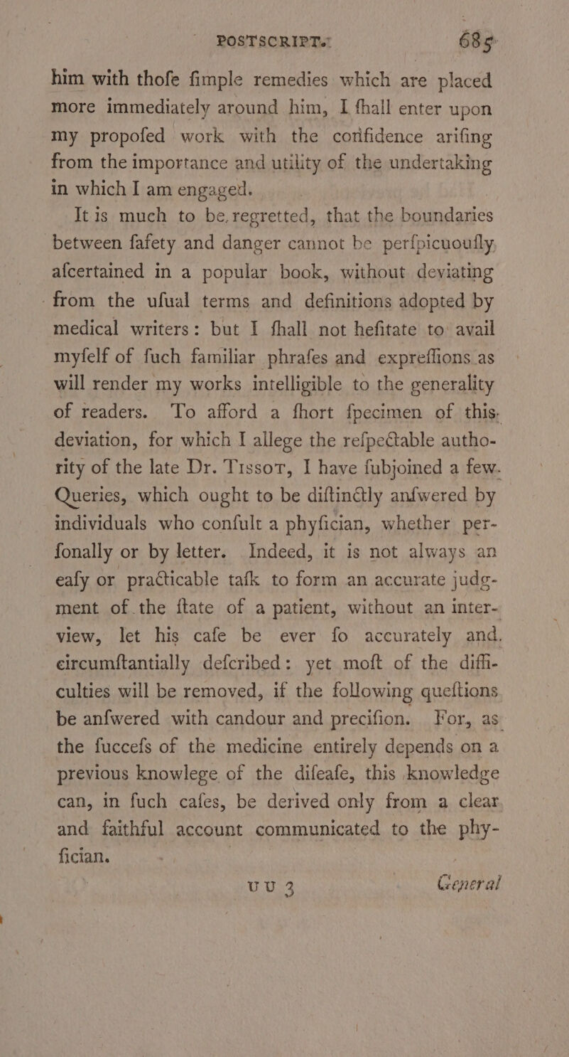 him with thofe fimple remedies which are placed more immediately around him, I fhall enter upon my propofed work with the corfidence arifing from the importance and utility of the undertaking in which I am engaged. It is much to be.regretted, that the Foimadaties between fafety and danger cannot be per{picuoully, afcertained in a popular book, without deviating from the ufual terms and definitions adopted by medical writers: but I fhall not hefitate to: avail myfelf of fuch familiar phrafes and expreffions as will render my works intelligible to the generality of readers. To afford a fhort fpecimen of this. deviation, for which I allege the refpeCtable autho- rity of the late Dr. TissoT, I have fubjoined a few. Queries, which ought to be diftinétly anfwered by individuals who confult a phyfician, whether per- fonally or by letter. Indeed, it is not always an eafy or practicable tafk to form an accurate judg- ment of the ftate of a patient, without an inter- view, let his cafe be ever fo accurately and, eircumftantially defcribed: yet moft of the difh- culties will be removed, if the following queftions be anfwered with candour and precifion. For, as: the fuccefs of the medicine entirely depends on a previous knowlege of the difeafe, this knowledge can, in fuch cafes, be derived only from a clear and faithful account communicated to the phy- fician. | UU General ww