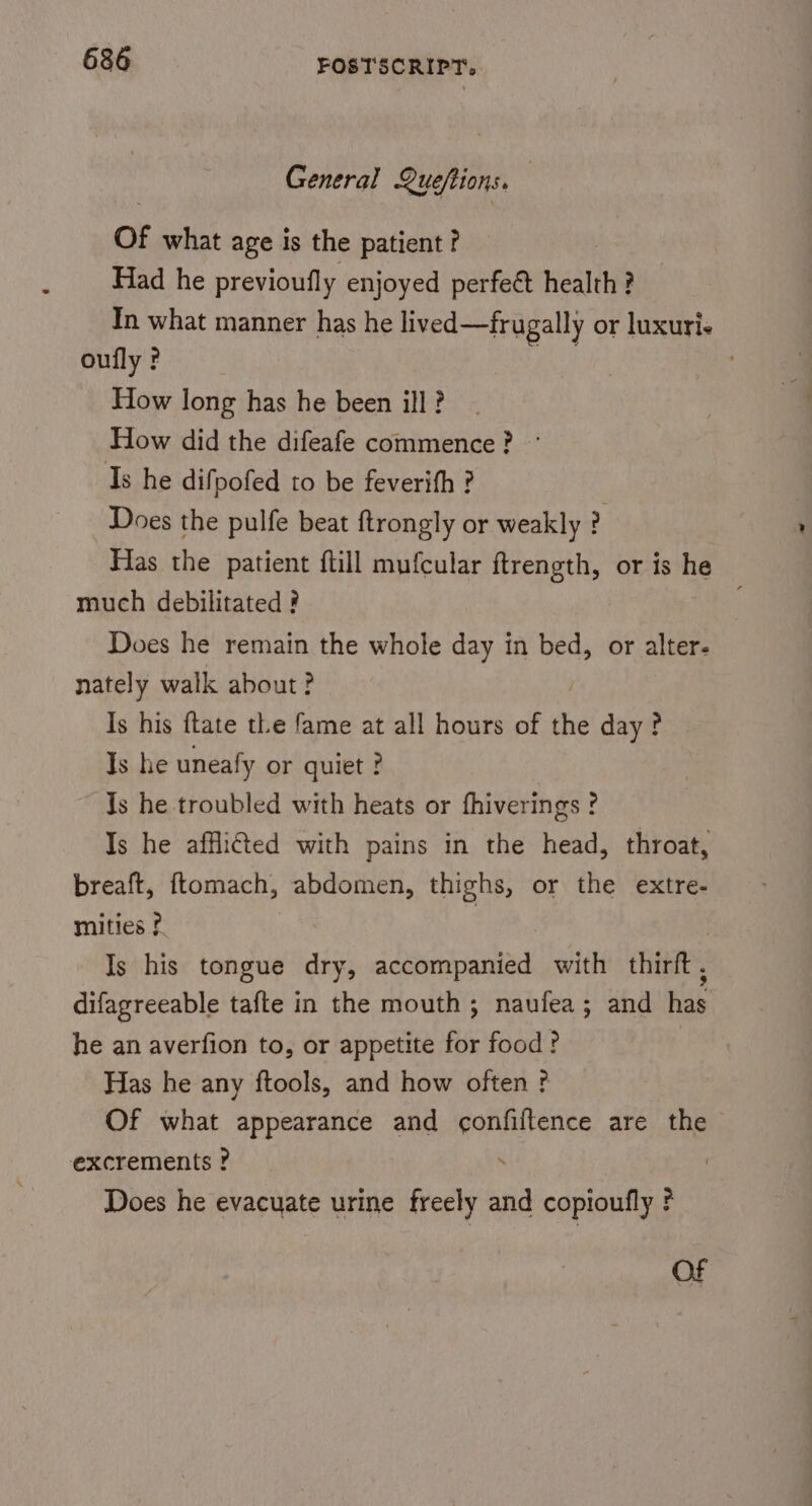 General Queftions. Of what age is the patient ? Had he previoufly enjoyed perfett health 3 ? In what manner has he lived—frugally or luxuries oufly ? How long has he been ill? How did the difeafe commence? © Is he difpofed to be feverith ? Does the pulfe beat ftrongly or weakly ? Has the patient ftill mufcular ftrength, or is tie much debilitated ? Does he remain the whole day in bed, or alter. nately walk about? Is his ftate the fame at all hours of the day ? Is he uneafy or quiet ? Js he troubled with heats or fhiverings ? Is he afflited with pains in the head, throat, breaft, ftomach, abdomen, thighs, or the extre- mities ? : | Is his tongue dry, accompanied with thirft, difagreeable tafte in the mouth; naufea; and has he an averfion to, or appetite for food? Has he any ftools, and how often? Of what appearance and confiftence are the excrements ? . Does he evacuate urine freely and copioufly ?