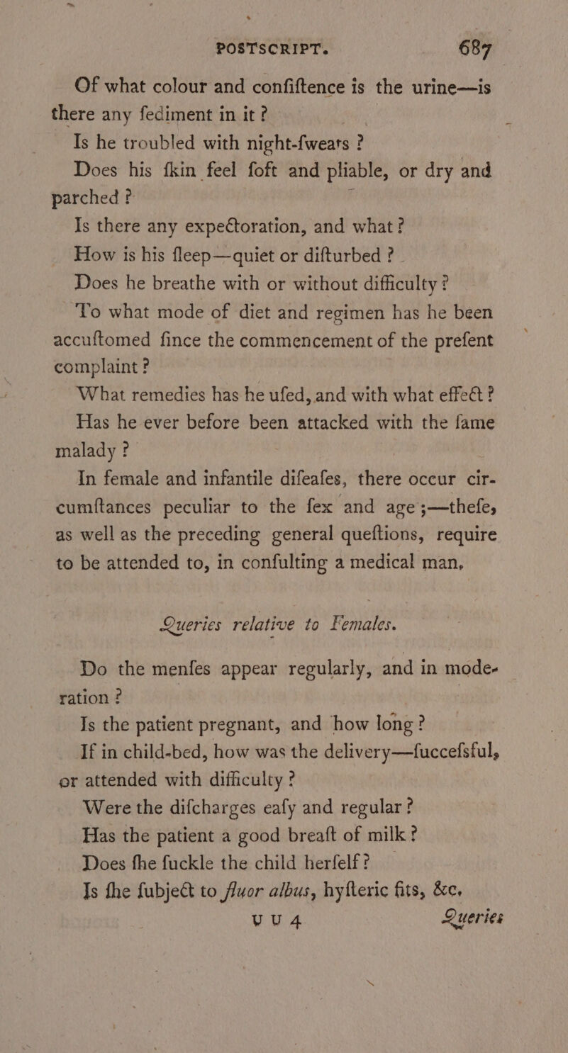 Of what colour and confiftence is the urine—is there any fediment in it? : Is he troubled with night-fwears ? Does his fkin feel foft and pliable, or dry and parched ? F Is there any expectoration, and what? How is his fleep—quiet or difturbed ? - Does he breathe with or without difficulty ? To what mode of diet and regimen has he been accuftomed fince the commencement of the prefent complaint ? What remedies has he ufed, and with what effet? Has he ever before been attacked with the fame malady ? , In female and infantile difeafes, there occur cir- cumftances peculiar to the fex and age ;—thefe, as well as the preceding general queftions, require to be attended to, in confulting a medical man, Queries relative to Females. Do the menfes appear regularly, and in mode- ration ? | Is the patient pregnant, and how long? If in child-bed, how was the delivery—fuccefsful, er attended with difficulty ? Were the difcharges eafy and regular? Has the patient a good breaft of milk? Does fhe fuckle the child herfelf? _ Is the fubjeét to fluor albus, hyfteric fits, &amp;e. vu4 Queries