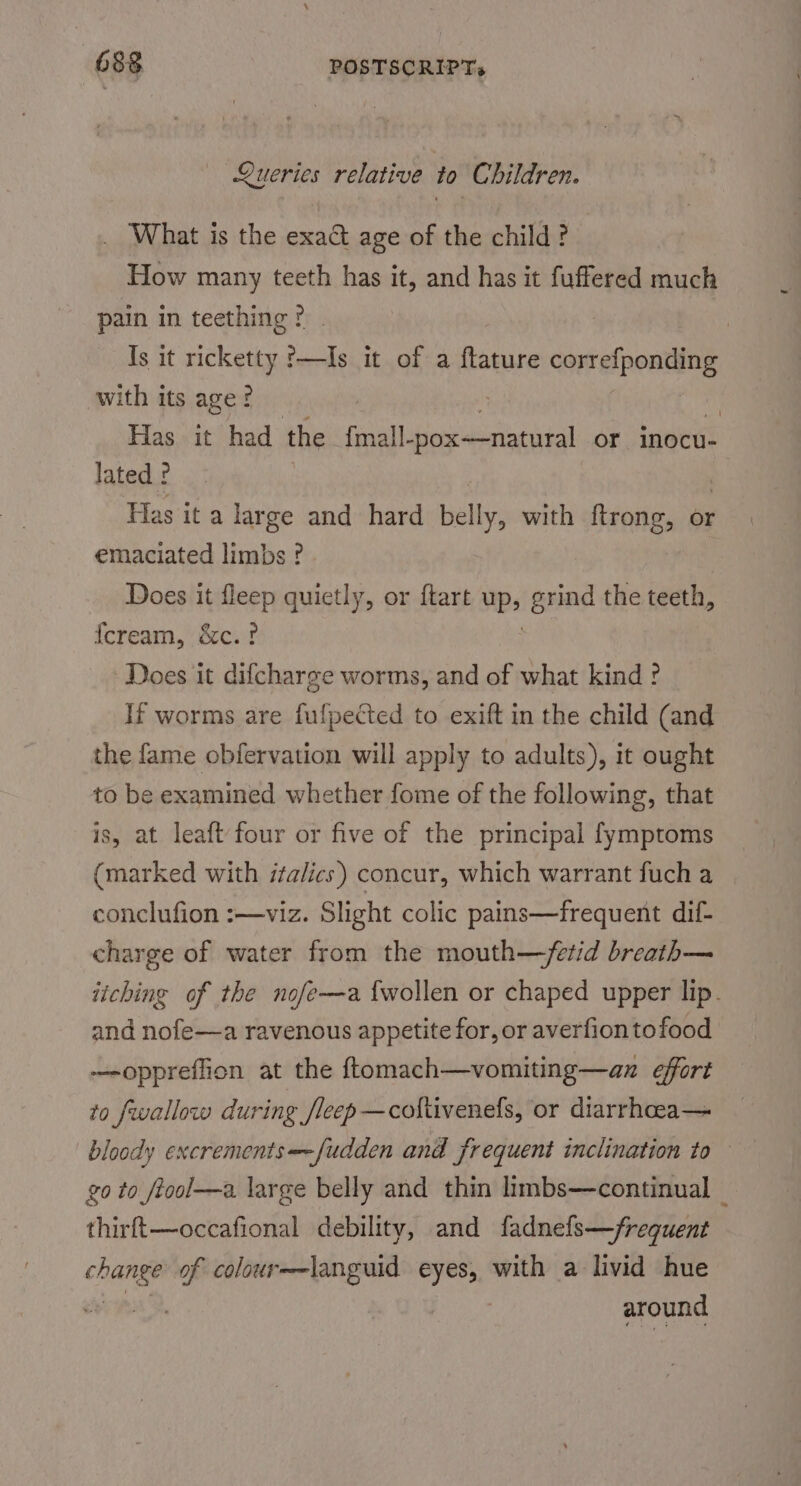Queries relative to Children. _ What is the exact age of the child? How many teeth has it, and has it fuffered much pain in teething ? Is it ricketty '—Is it of a Reni correfponding with its age? i Ubi Has it had the {fm ihrer or inocu- lated ? . Has it a large and hard belly, with ftrong, or emaciated limbs ? Does it fleep quietly, or ftart up» grind the teeth, {cream, &amp;c.? Does it difcharge worms, and of what kind? If worms are fufpected to exift in the child (and the fame obfervation will apply to adults), it ought to be examined whether fome of the following, that is, at leaft four or five of the principal fymptoms (marked with italics) concur, which warrant fucha | conclufion :—viz. Slight colic pains—frequent dif- charge of water from the mouth—fetid breath— jiching of the nofe—a {wollen or chaped upper lip. and nofe—a ravenous appetite for, or averfion tofood —-opprefion at the ftomach—vomiting—an effort to fwallow during /leep—coltivenefs, or diarrhoea— go to ftool—a large belly and thin limbs—continual thirft—occafional debility, and fadnefs—frequent ee of coloure-languid eyes, with a livid hue around